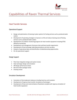Raven Thermal Services Suite 801, 825 8 Ave SW Calgary, Alberta T2P 1H4 www.raventhermal.com
Capabilities of Raven Thermal Services
Heat Transfer Services
Operational Support
 Design and optimization of cleaning in place systems for fouling services such as produced water
coolers
 Development of operating strategies to improve run life and reduce cleaning costs of fouling
services such as produced water coolers
 Development of condition monitoring programs for heat transfer equipment including OTSG
efficiency monitoring
 Development and management of process trials and heat transfer experiments
 Development of heat exchanger operating procedures and start-up plans
 Analysis of operational data and identification of debottlenecking opportunities
 On site operational support
Design Support
 Plant heat integration design and system review
 Heat exchanger design and simulation
 Off design performance checks
 Bid and vendor package review
 Drawing review
Simulation Development
 Calculation of thermodynamic balances including heat loss and insulation
 Development of rigorous heat transfer simulations of exchangers
 Development of heat and material balance flowsheets complete with rigorous simulation of
heat transfer equipment
 