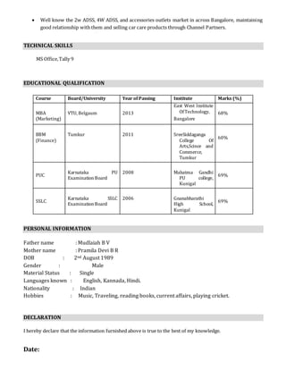  Well know the 2w ADSS, 4W ADSS, and accessories outlets market in across Bangalore, maintaining
good relationship with them and selling car care products through Channel Partners.
TECHNICAL SKILLS
MS Office,Tally 9
EDUCATIONAL QUALIFICATION
PERSONAL INFORMATION
Father name : Mudlaiah B V
Mother name : Pramila Devi B R
DOB : 2nd August 1989
Gender : Male
Material Status : Single
Languages known : English, Kannada, Hindi.
Nationality : Indian
Hobbies : Music, Traveling, reading books, current affairs, playing cricket.
DECLARATION
I hereby declare that the information furnished above is true to the best of my knowledge.
Date:
Course Board/University Year of Passing Institute Marks (%)
MBA
(Marketing)
VTU, Belgaum 2013
East West Institute
OfTechnology,
Bangalore
68%
BBM
(Finance)
Tumkur 2011 SreeSiddaganga
College Of
Arts,Scince and
Commerce,
Tumkur
60%
PUC
Karnataka PU
Examination Board
2008 Mahatma Gandhi
PU college,
Kunigal
69%
SSLC
Karnataka SSLC
Examination Board
2006 Gnanabharathi
High School,
Kunigal
69%
 