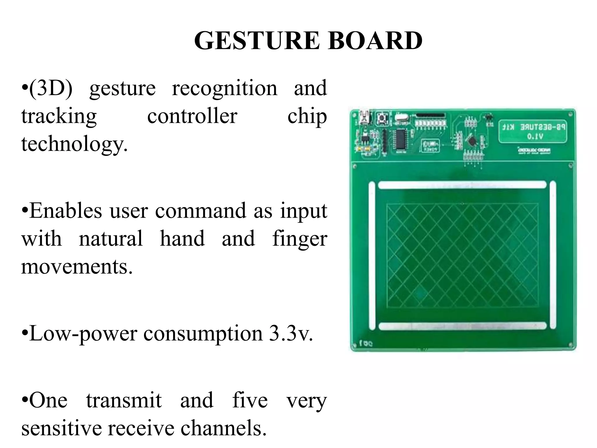 GESTURE BOARD
•(3D) gesture recognition and
tracking controller chip
technology.
•Enables user command as input
with natural hand and finger
movements.
•Low-power consumption 3.3v.
•One transmit and five very
sensitive receive channels.
 
