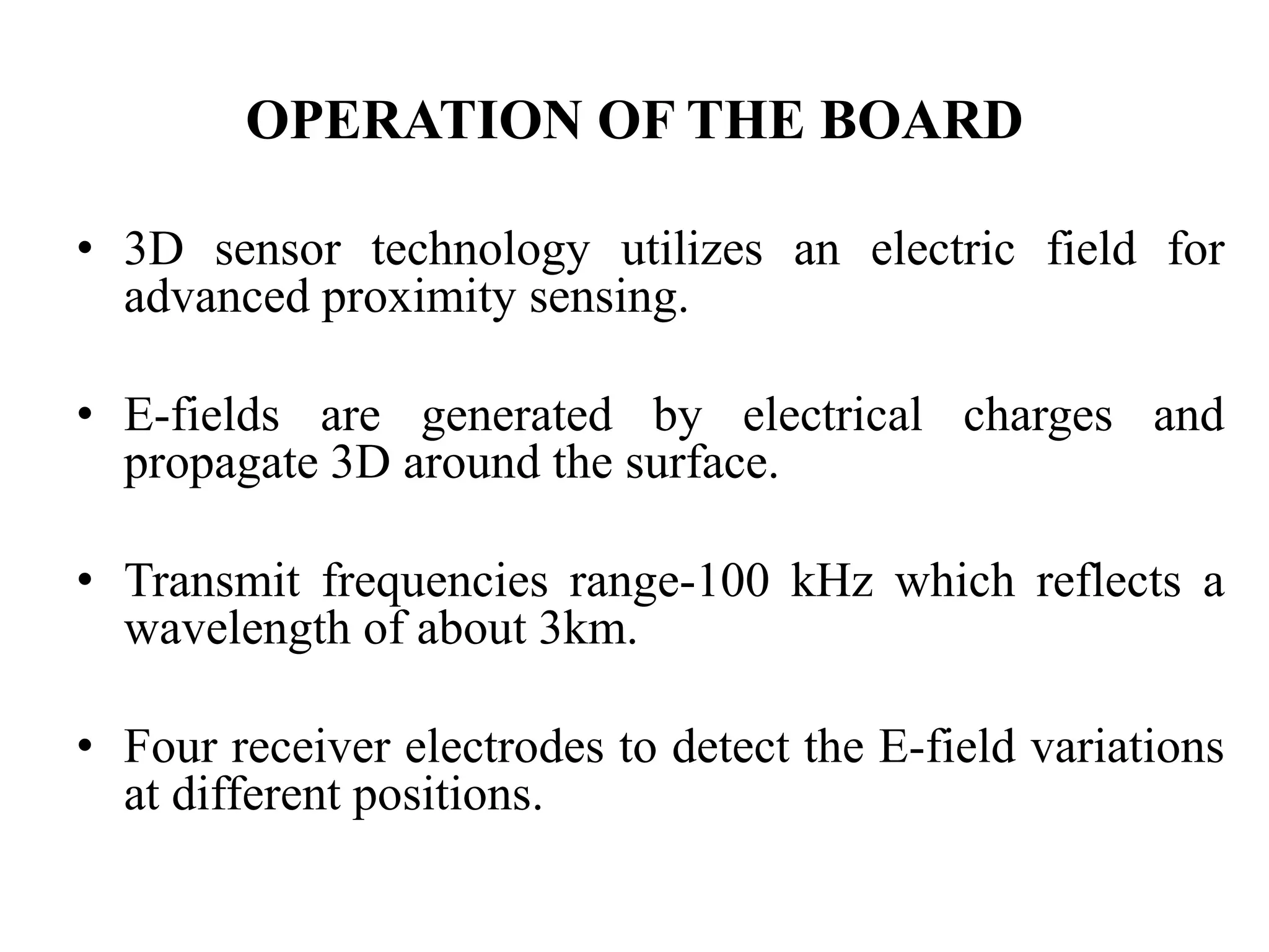 OPERATION OF THE BOARD
• 3D sensor technology utilizes an electric field for
advanced proximity sensing.
• E-fields are generated by electrical charges and
propagate 3D around the surface.
• Transmit frequencies range-100 kHz which reflects a
wavelength of about 3km.
• Four receiver electrodes to detect the E-field variations
at different positions.
 