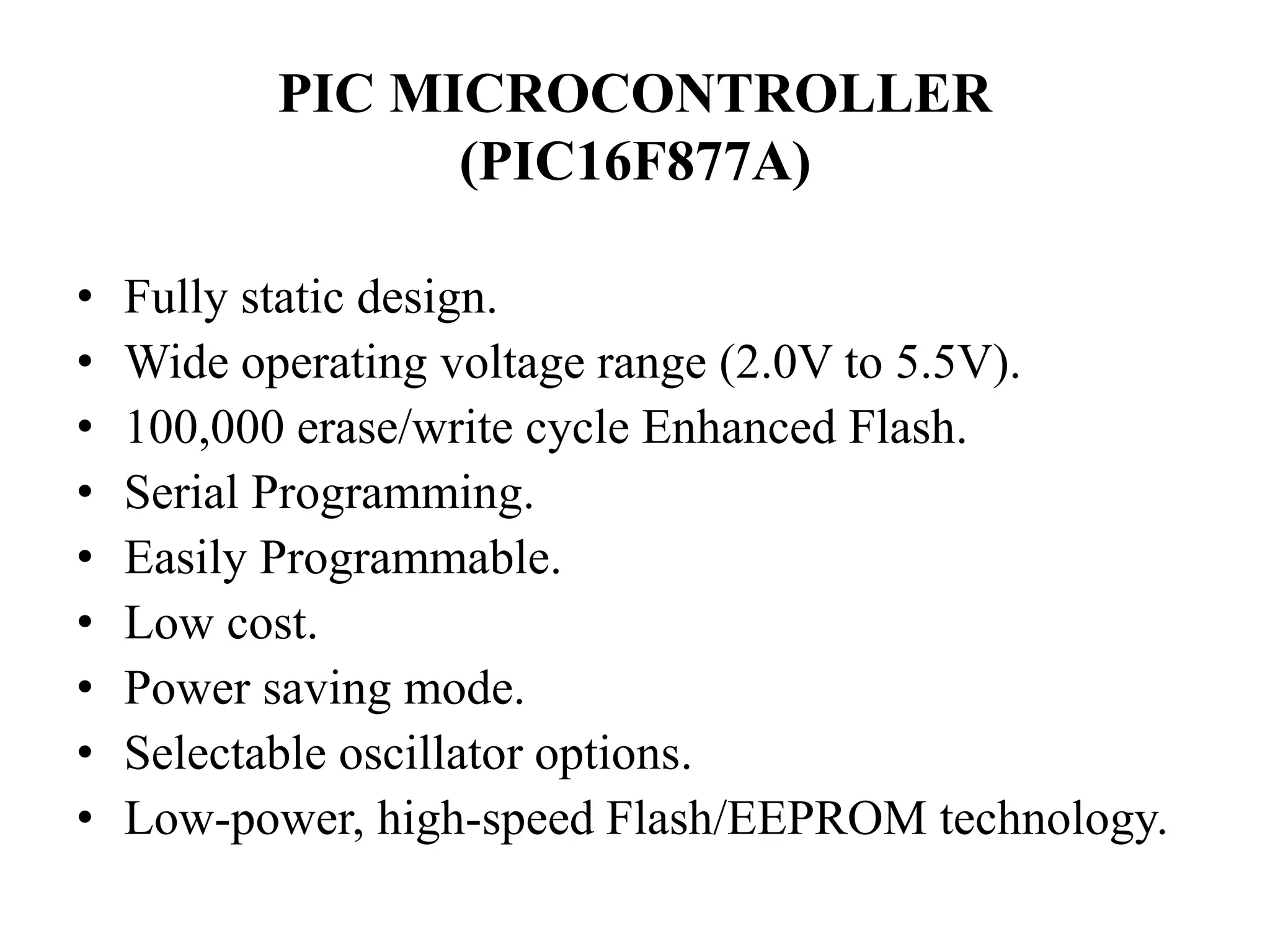 PIC MICROCONTROLLER
(PIC16F877A)
• Fully static design.
• Wide operating voltage range (2.0V to 5.5V).
• 100,000 erase/write cycle Enhanced Flash.
• Serial Programming.
• Easily Programmable.
• Low cost.
• Power saving mode.
• Selectable oscillator options.
• Low-power, high-speed Flash/EEPROM technology.
 
