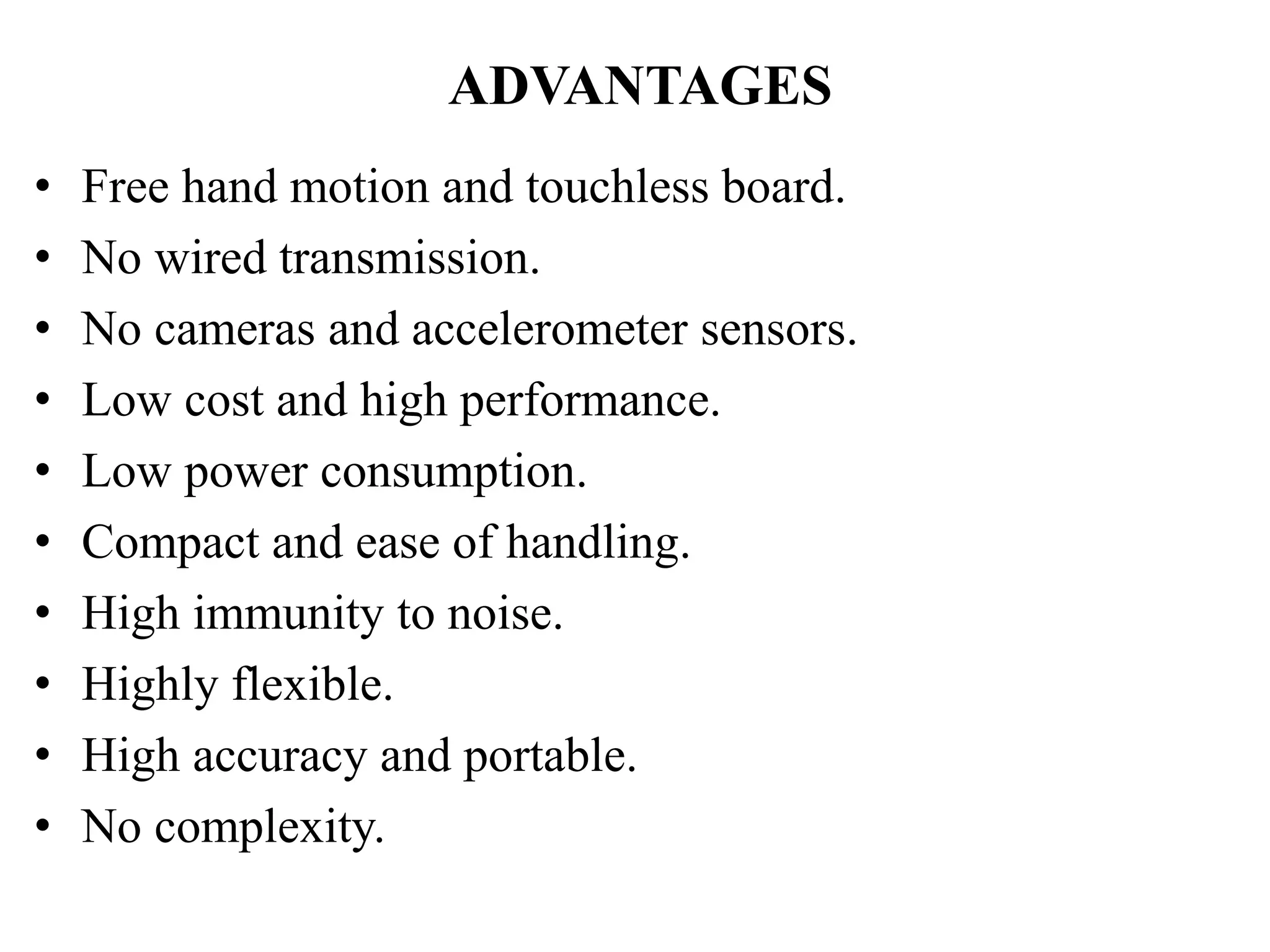 ADVANTAGES
• Free hand motion and touchless board.
• No wired transmission.
• No cameras and accelerometer sensors.
• Low cost and high performance.
• Low power consumption.
• Compact and ease of handling.
• High immunity to noise.
• Highly flexible.
• High accuracy and portable.
• No complexity.
 