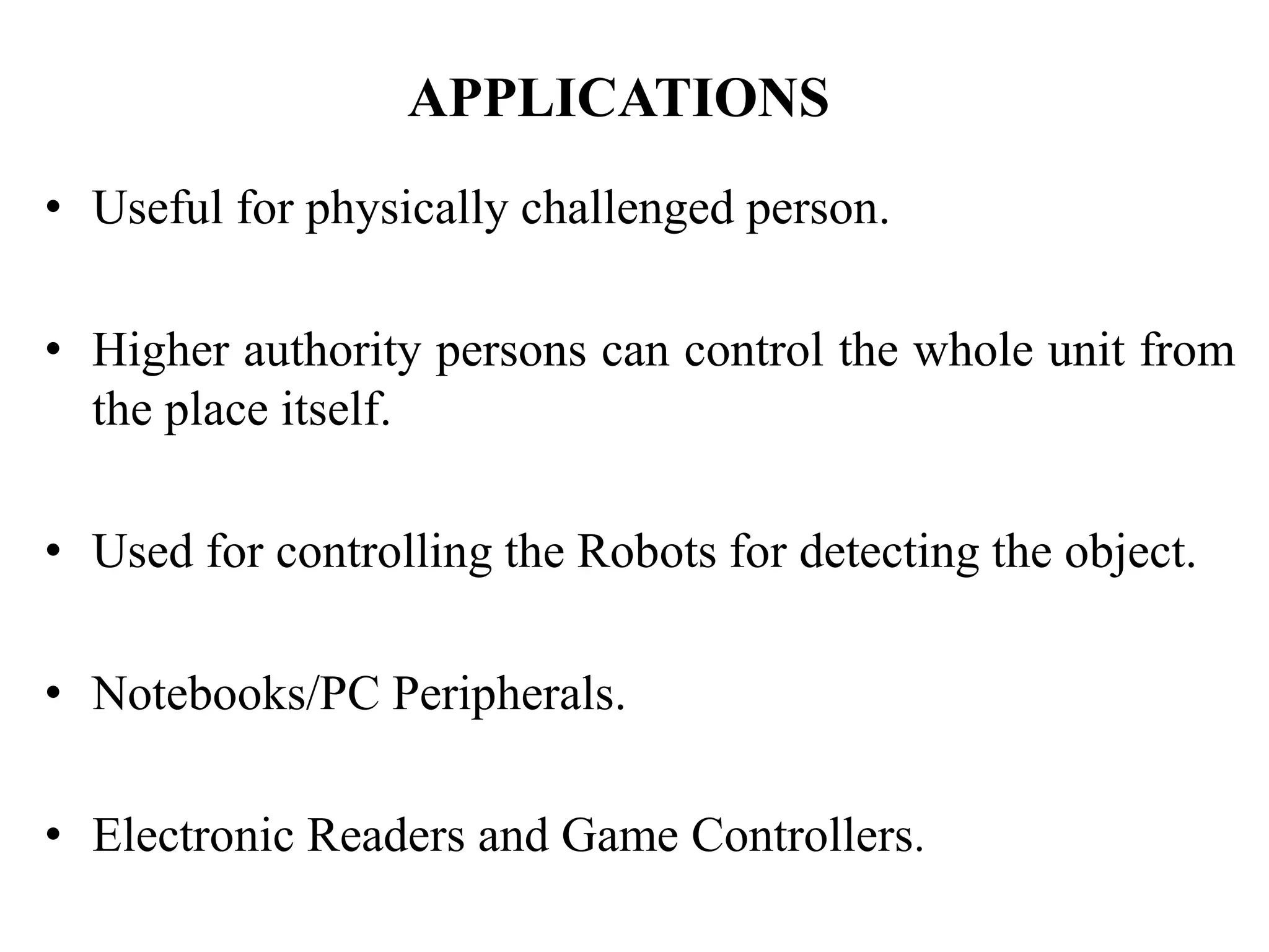 APPLICATIONS
• Useful for physically challenged person.
• Higher authority persons can control the whole unit from
the place itself.
• Used for controlling the Robots for detecting the object.
• Notebooks/PC Peripherals.
• Electronic Readers and Game Controllers.
 
