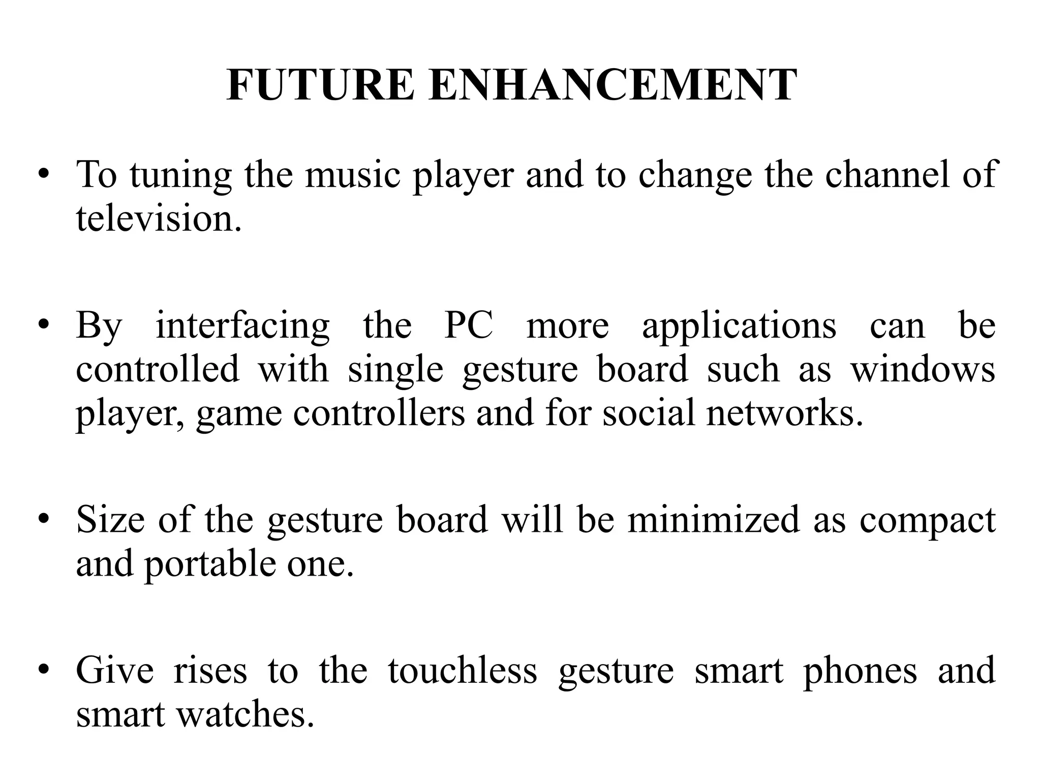 FUTURE ENHANCEMENT
• To tuning the music player and to change the channel of
television.
• By interfacing the PC more applications can be
controlled with single gesture board such as windows
player, game controllers and for social networks.
• Size of the gesture board will be minimized as compact
and portable one.
• Give rises to the touchless gesture smart phones and
smart watches.
 