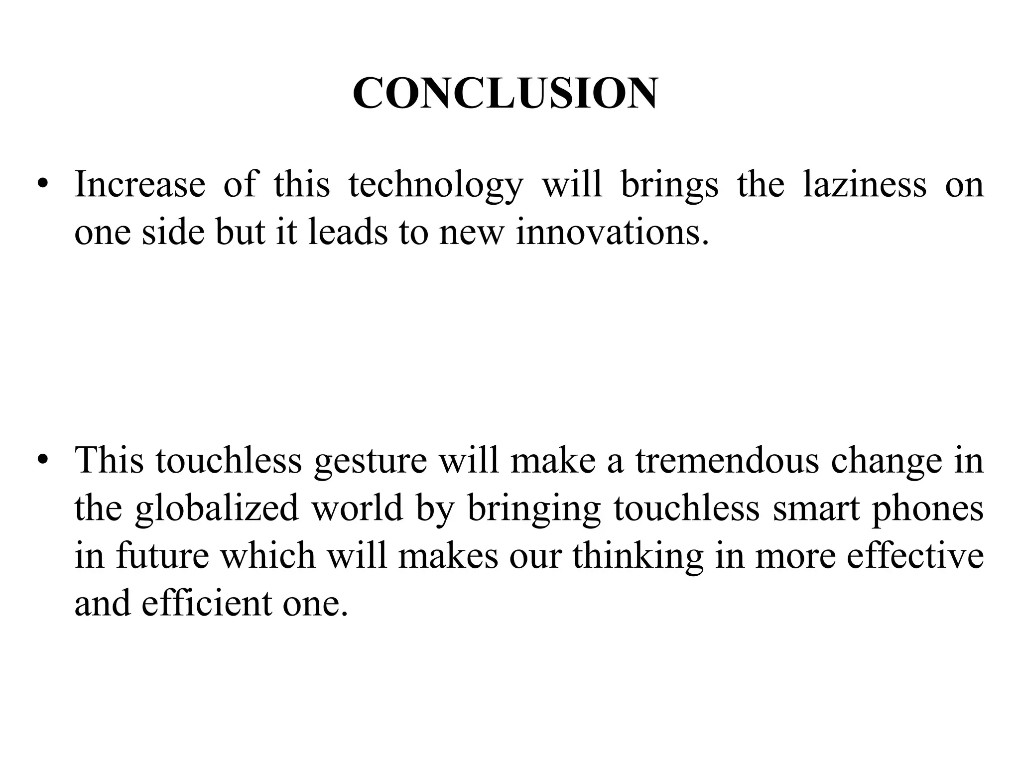 CONCLUSION
• Increase of this technology will brings the laziness on
one side but it leads to new innovations.
• This touchless gesture will make a tremendous change in
the globalized world by bringing touchless smart phones
in future which will makes our thinking in more effective
and efficient one.
 