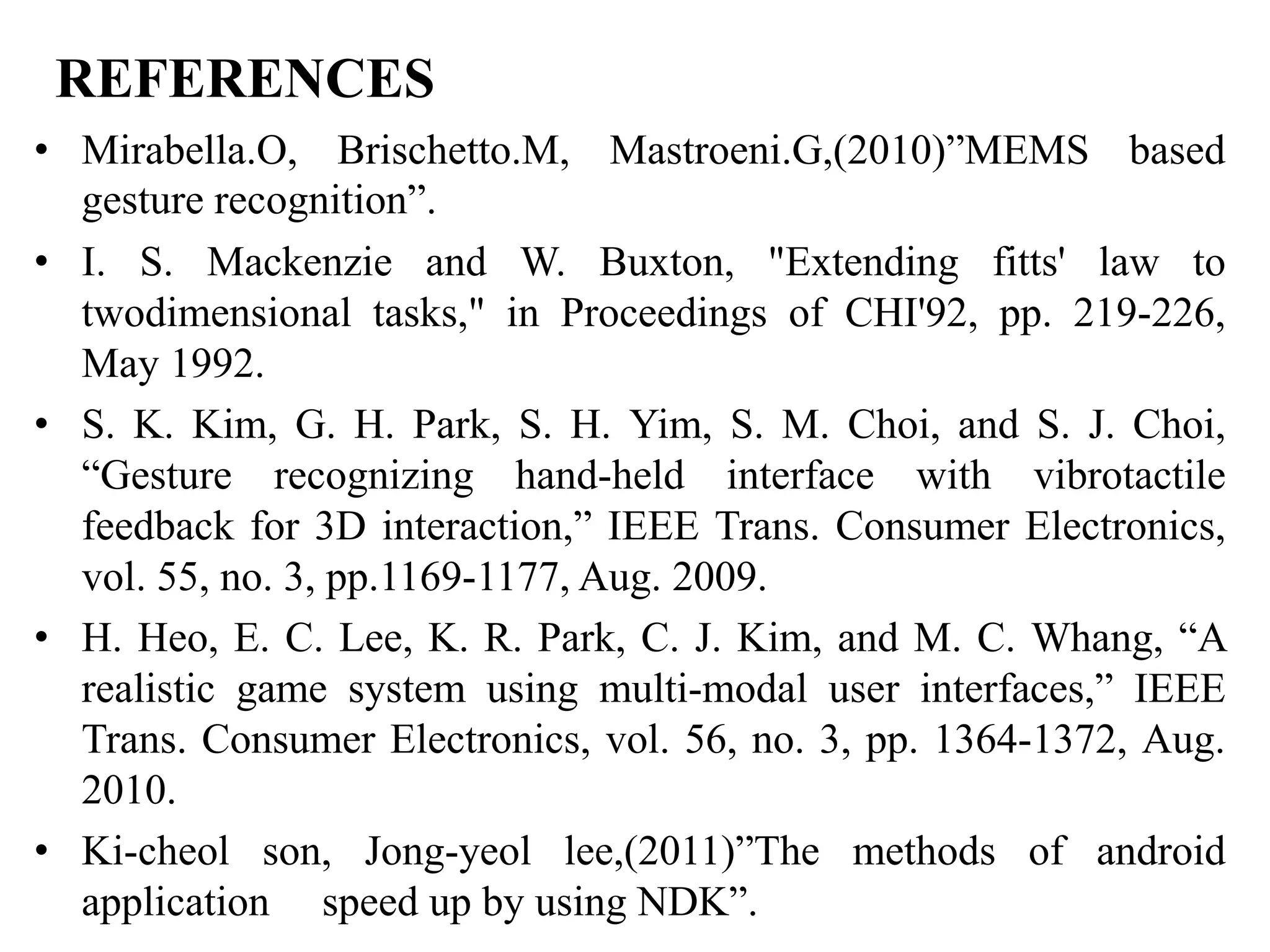 REFERENCES
• Mirabella.O, Brischetto.M, Mastroeni.G,(2010)”MEMS based
gesture recognition”.
• I. S. Mackenzie and W. Buxton, "Extending fitts' law to
twodimensional tasks," in Proceedings of CHI'92, pp. 219-226,
May 1992.
• S. K. Kim, G. H. Park, S. H. Yim, S. M. Choi, and S. J. Choi,
“Gesture recognizing hand-held interface with vibrotactile
feedback for 3D interaction,” IEEE Trans. Consumer Electronics,
vol. 55, no. 3, pp.1169-1177, Aug. 2009.
• H. Heo, E. C. Lee, K. R. Park, C. J. Kim, and M. C. Whang, “A
realistic game system using multi-modal user interfaces,” IEEE
Trans. Consumer Electronics, vol. 56, no. 3, pp. 1364-1372, Aug.
2010.
• Ki-cheol son, Jong-yeol lee,(2011)”The methods of android
application speed up by using NDK”.
 