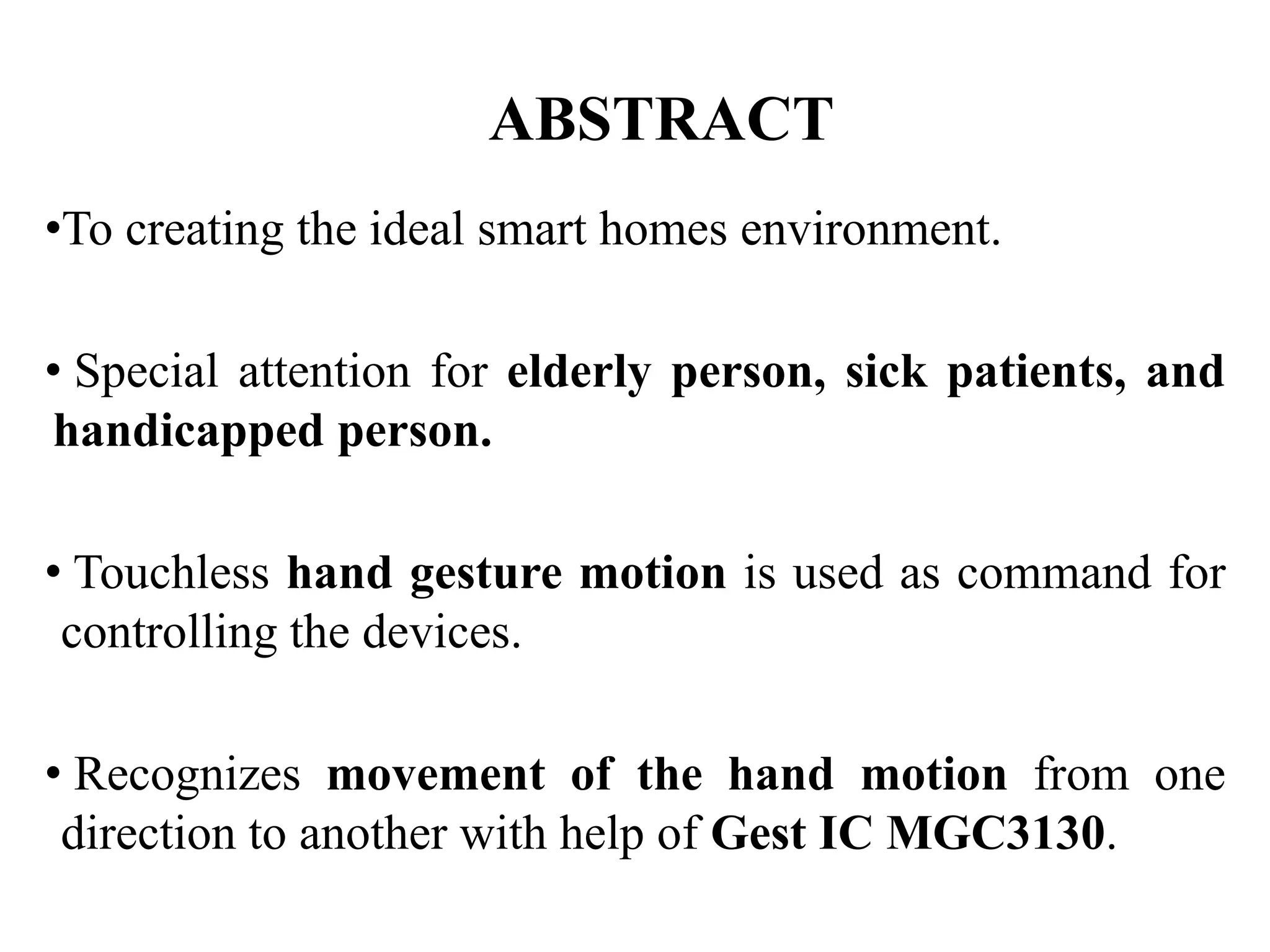 ABSTRACT
•To creating the ideal smart homes environment.
• Special attention for elderly person, sick patients, and
handicapped person.
• Touchless hand gesture motion is used as command for
controlling the devices.
• Recognizes movement of the hand motion from one
direction to another with help of Gest IC MGC3130.
 