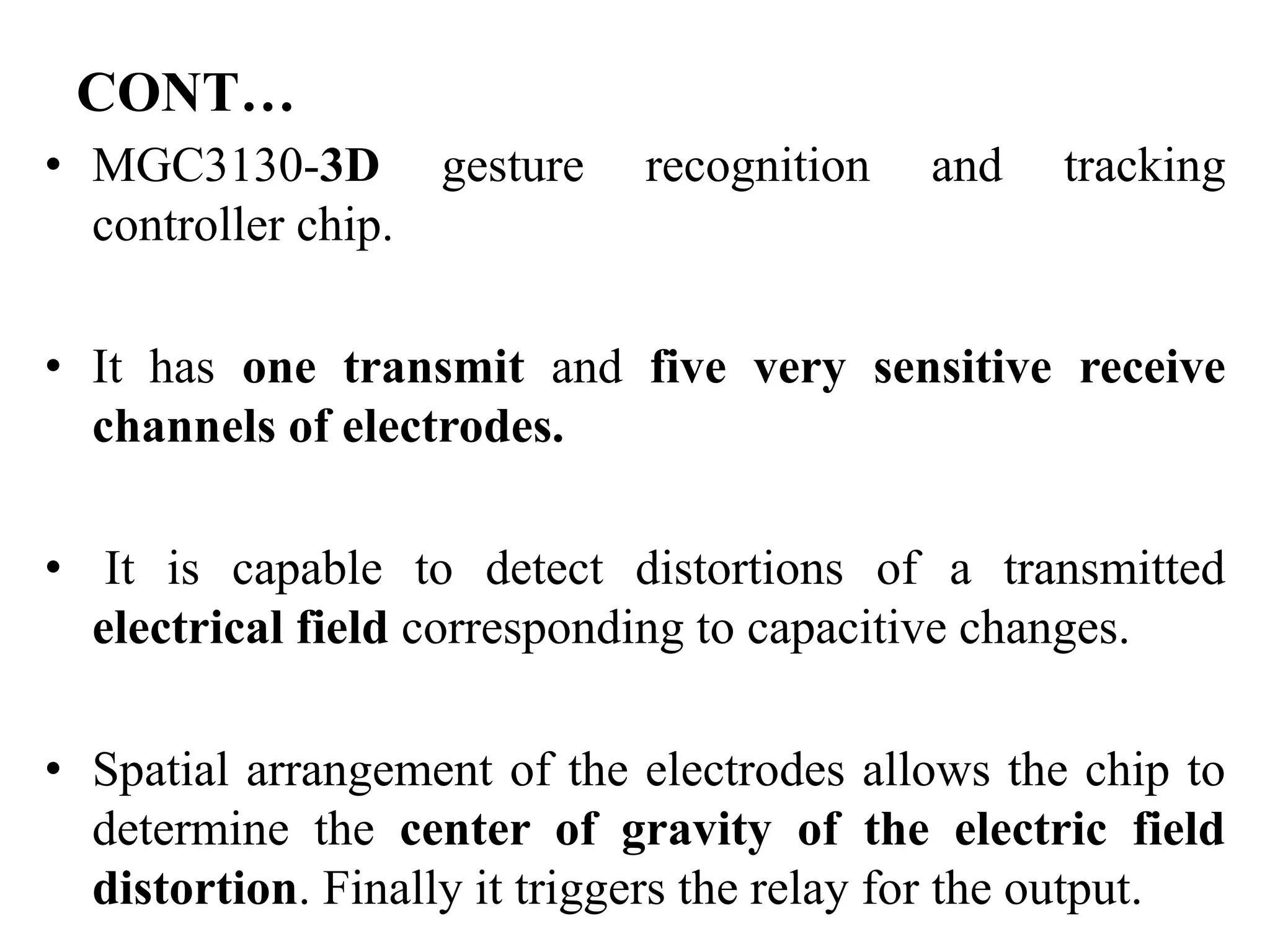 CONT…
• MGC3130-3D gesture recognition and tracking
controller chip.
• It has one transmit and five very sensitive receive
channels of electrodes.
• It is capable to detect distortions of a transmitted
electrical field corresponding to capacitive changes.
• Spatial arrangement of the electrodes allows the chip to
determine the center of gravity of the electric field
distortion. Finally it triggers the relay for the output.
 