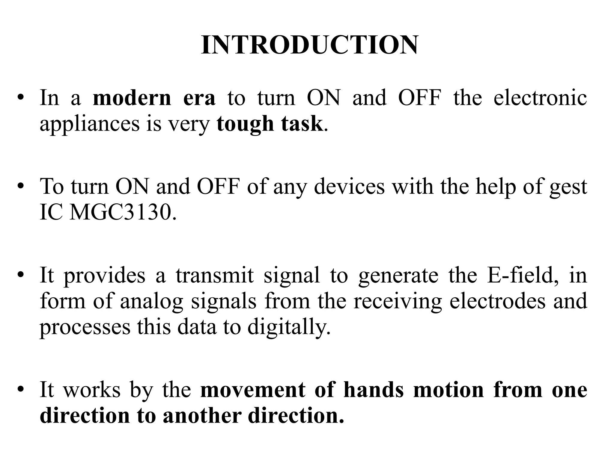 INTRODUCTION
• In a modern era to turn ON and OFF the electronic
appliances is very tough task.
• To turn ON and OFF of any devices with the help of gest
IC MGC3130.
• It provides a transmit signal to generate the E-field, in
form of analog signals from the receiving electrodes and
processes this data to digitally.
• It works by the movement of hands motion from one
direction to another direction.
 