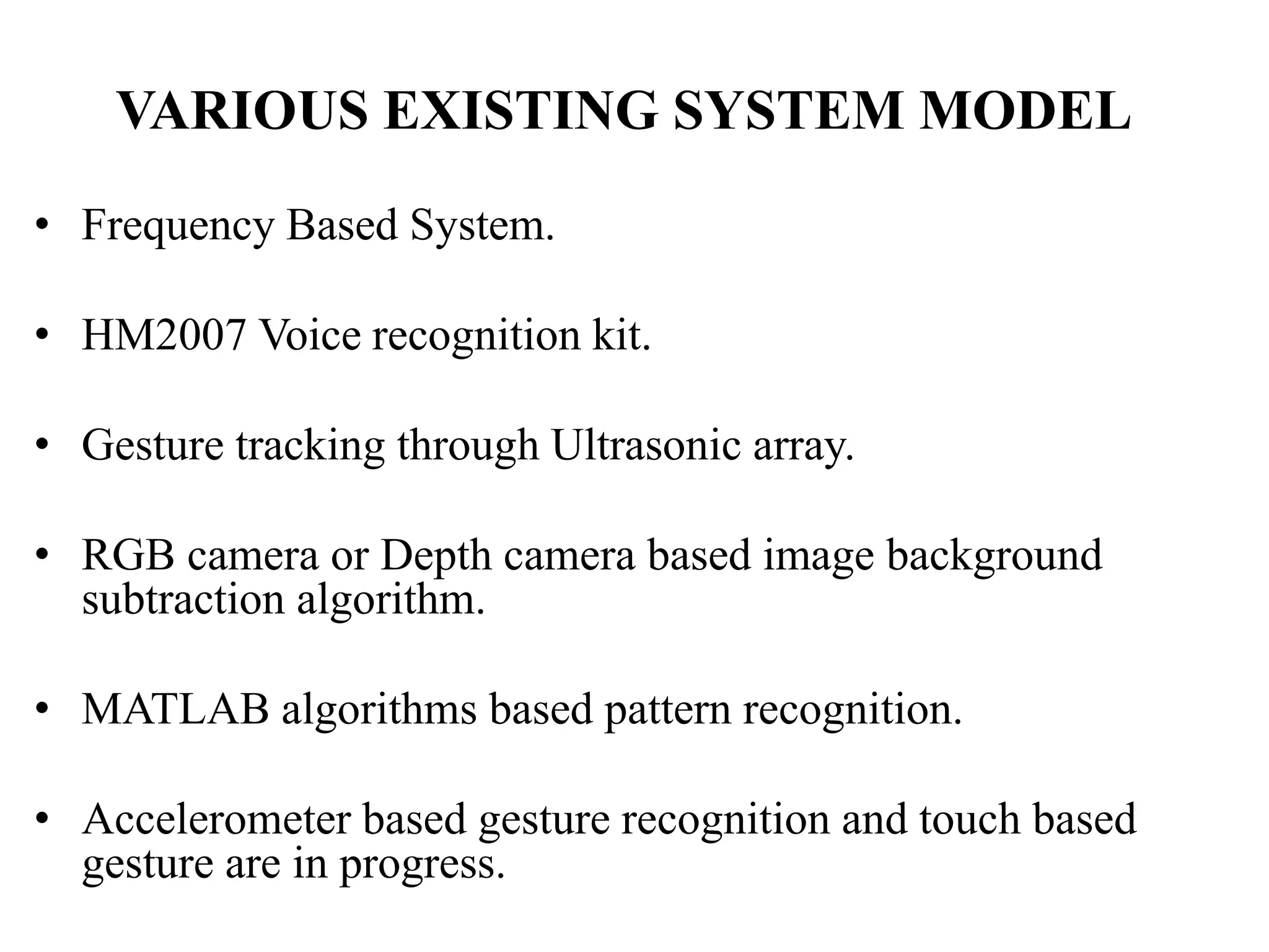 VARIOUS EXISTING SYSTEM MODEL
• Frequency Based System.
• HM2007 Voice recognition kit.
• Gesture tracking through Ultrasonic array.
• RGB camera or Depth camera based image background
subtraction algorithm.
• MATLAB algorithms based pattern recognition.
• Accelerometer based gesture recognition and touch based
gesture are in progress.
 