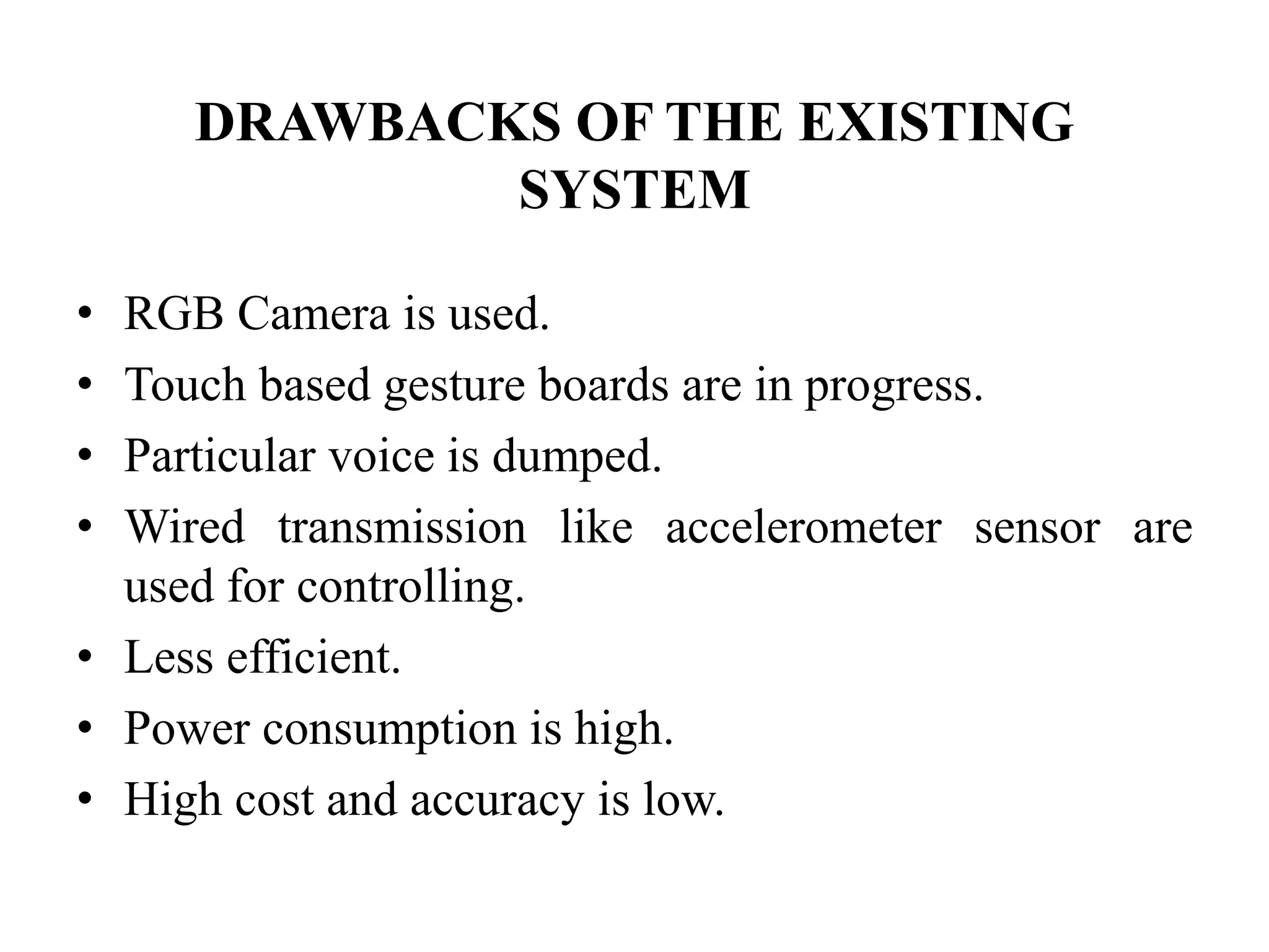 DRAWBACKS OF THE EXISTING
SYSTEM
• RGB Camera is used.
• Touch based gesture boards are in progress.
• Particular voice is dumped.
• Wired transmission like accelerometer sensor are
used for controlling.
• Less efficient.
• Power consumption is high.
• High cost and accuracy is low.
 