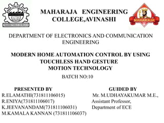 MODERN HOME AUTOMATION CONTROL BY USING
TOUCHLESS HAND GESTURE
MOTION TECHNOLOGY
BATCH NO:10
PRESENTED BY GUIDED BY
R.ELAMATHI(731811106015) Mr. M.UDHAYAKUMAR M.E.,
R.ENIYA(731811106017) Assistant Professor,
K.JEEVANANDAM(731811106031) Department of ECE
M.KAMALA KANNAN (731811106037)
MAHARAJA ENGINEERING
COLLEGE,AVINASHI
DEPARTMENT OF ELECTRONICS AND COMMUNICATION
ENGINEERING
 