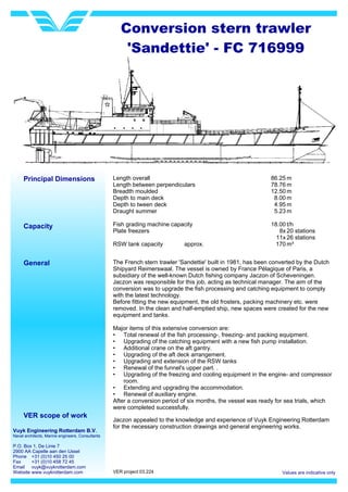 Vuyk Engineering Rotterdam B.V.
Naval architects, Marine engineers, Consultants
P.O. Box 1, De Linie 7
2900 AA Capelle aan den IJssel
Phone +31 (0)10 450 25 00
Fax +31 (0)10 458 72 45
Email vuyk@vuykrotterdam.com
Website www.vuykrotterdam.com Values are indicative only
Principal Dimensions Length overall
Length between perpendiculars
Breadth moulded
Depth to main deck
Depth to tween deck
Draught summer
Fish grading machine capacity
Plate freezers
RSW tank capacity approx.
86.25
78.76
12.50
8.00
4.95
5.23
18.00
8x
11x
170
Conversion stern trawler
'Sandettie' - FC 716999
m
m
m
m
m
m
t/h
20 stations
26 stations
m³
Capacity
General The French stern trawler 'Sandettie' built in 1981, has been converted by the Dutch
Shipyard Reimerswaal. The vessel is owned by France Pélagique of Paris, a
subsidiary of the well-known Dutch fishing company Jaczon of Scheveningen.
Jaczon was responsible for this job, acting as technical manager. The aim of the
conversion was to upgrade the fish processing and catching equipment to comply
with the latest technology.
Before fitting the new equipment, the old frosters, packing machinery etc. were
removed. In the clean and half-emptied ship, new spaces were created for the new
equipment and tanks.
Major items of this extensive conversion are:
• Total renewal of the fish processing-, freezing- and packing equipment.
• Upgrading of the catching equipment with a new fish pump installation.
• Additional crane on the aft gantry.
• Upgrading of the aft deck arrangement.
• Upgrading and extension of the RSW tanks
• Renewal of the funnel's upper part. .
• Upgrading of the freezing and cooling equipment in the engine- and compressor
room.
• Extending and upgrading the accommodation.
• Renewal of auxiliary engine.
After a conversion period of six months, the vessel was ready for sea trials, which
were completed successfully.
VER scope of work
Jaczon appealed to the knowledge and experience of Vuyk Engineering Rotterdam
for the necessary construction drawings and general engineering works.
VER project 03.224
 