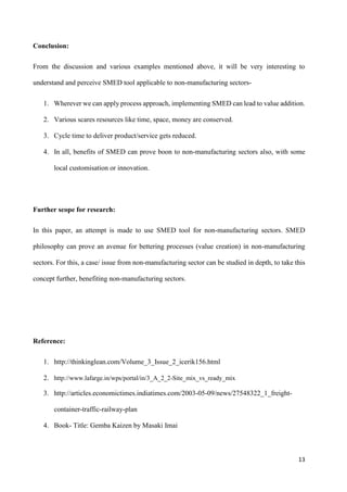 13
Conclusion:
From the discussion and various examples mentioned above, it will be very interesting to
understand and perceive SMED tool applicable to non-manufacturing sectors-
1. Wherever we can apply process approach, implementing SMED can lead to value addition.
2. Various scares resources like time, space, money are conserved.
3. Cycle time to deliver product/service gets reduced.
4. In all, benefits of SMED can prove boon to non-manufacturing sectors also, with some
local customisation or innovation.
Further scope for research:
In this paper, an attempt is made to use SMED tool for non-manufacturing sectors. SMED
philosophy can prove an avenue for bettering processes (value creation) in non-manufacturing
sectors. For this, a case/ issue from non-manufacturing sector can be studied in depth, to take this
concept further, benefiting non-manufacturing sectors.
Reference:
1. http://thinkinglean.com/Volume_3_Issue_2_icerik156.html
2. http://www.lafarge.in/wps/portal/in/3_A_2_2-Site_mix_vs_ready_mix
3. http://articles.economictimes.indiatimes.com/2003-05-09/news/27548322_1_freight-
container-traffic-railway-plan
4. Book- Title: Gemba Kaizen by Masaki Imai
 