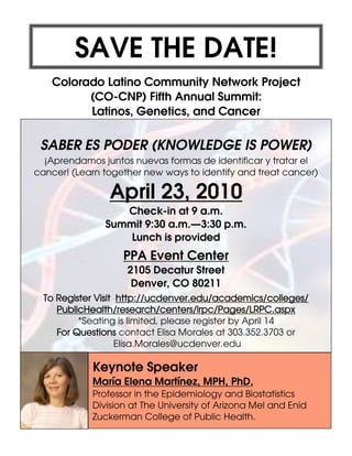 SAVE THE DATE!
Colorado Latino Community Network Project
(CO-CNP) Fifth Annual Summit:
Latinos, Genetics, and Cancer
SABER ES PODER (KNOWLEDGE IS POWER)
¡Aprendamos juntos nuevas formas de identificar y tratar el
cancer! (Learn together new ways to identify and treat cancer)
April 23, 2010
Check-in at 9 a.m.
Summit 9:30 a.m.—3:30 p.m.
Lunch is provided
PPA Event Center
2105 Decatur Street
Denver, CO 80211
Keynote Speaker
María Elena Martínez, MPH, PhD,
Professor in the Epidemiology and Biostatistics
Division at The University of Arizona Mel and Enid
Zuckerman College of Public Health.
To Register Visit http://ucdenver.edu/academics/colleges/
PublicHealth/research/centers/lrpc/Pages/LRPC.aspx
*Seating is limited, please register by April 14
For Questions contact Elisa Morales at 303.352.3703 or
Elisa.Morales@ucdenver.edu
 