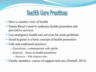 Health Care Practices
 Have a curative view of health
 Puerto Rican’s tend to underuse health promotion and
preventive services
 Use emergency health care services for acute problems
 Good hygiene is a basic concept of health promotion
 Folk and traditional practices
o Espiritistas - communicate with spirits
o Santeria – focus on health promotion
 Botanicas – folk religious store
 Family members- source of support and care (Purnell, 2013).
 