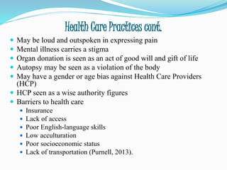 Health Care Practices cont.
 May be loud and outspoken in expressing pain
 Mental illness carries a stigma
 Organ donation is seen as an act of good will and gift of life
 Autopsy may be seen as a violation of the body
 May have a gender or age bias against Health Care Providers
(HCP)
 HCP seen as a wise authority figures
 Barriers to health care
 Insurance
 Lack of access
 Poor English-language skills
 Low acculturation
 Poor socioeconomic status
 Lack of transportation (Purnell, 2013).
 