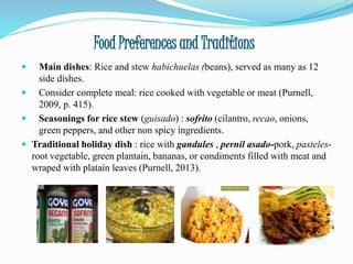 Food Preferences and Traditions
 Main dishes: Rice and stew habichuelas (beans), served as many as 12
side dishes.
 Consider complete meal: rice cooked with vegetable or meat (Purnell,
2009, p. 415).
 Seasonings for rice stew (guisado) : sofrito (cilantro, recao, onions,
green peppers, and other non spicy ingredients.
 Traditional holiday dish : rice with gandules , pernil asado-pork, pasteles-
root vegetable, green plantain, bananas, or condiments filled with meat and
wraped with platain leaves (Purnell, 2013).
 