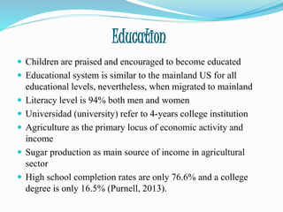 Education
 Children are praised and encouraged to become educated
 Educational system is similar to the mainland US for all
educational levels, nevertheless, when migrated to mainland
 Literacy level is 94% both men and women
 Universidad (university) refer to 4-years college institution
 Agriculture as the primary locus of economic activity and
income
 Sugar production as main source of income in agricultural
sector
 High school completion rates are only 76.6% and a college
degree is only 16.5% (Purnell, 2013).
 