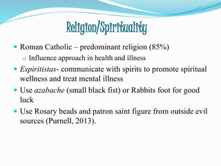 Religion/Spirituality
 Roman Catholic – predominant religion (85%)
o Influence approach in health and illness
 Espiritistas- communicate with spirits to promote spiritual
wellness and treat mental illness
 Use azabache (small black fist) or Rabbits foot for good
luck
 Use Rosary beads and patron saint figure from outside evil
sources (Purnell, 2013).
 