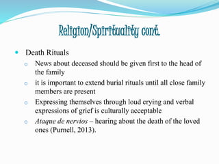Religion/Spirituality cont.
 Death Rituals
o News about deceased should be given first to the head of
the family
o it is important to extend burial rituals until all close family
members are present
o Expressing themselves through loud crying and verbal
expressions of grief is culturally acceptable
o Ataque de nervios – hearing about the death of the loved
ones (Purnell, 2013).
 