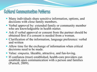 Cultural Communication Patterns
 Many individuals share sensitive information, options, and
decisions with close family members.
 Verbal approval by: extended family or community member
who are knowledgeable in health matter.
 Ask if verbal approval or consent from the partner should be
obtained first if a consent is needed from a woman.
 Clarification of the information, language preference: verbal
and written
 Allow time for the exchange of information when critical
decisions need to be made.
 Value: simpatia, likeable, attractive, and fun-loving.
 If confianza (trust) established, health-care providers can
establish open communication with a person and families
(Purnell, 2009).
 