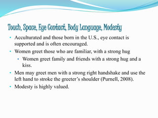 Touch, Space, Eye Contact, Body Language, Modesty
• Acculturated and those born in the U.S., eye contact is
supported and is often encouraged.
• Women greet those who are familiar, with a strong hug
• Women greet family and friends with a strong hug and a
kiss.
• Men may greet men with a strong right handshake and use the
left hand to stroke the greeter’s shoulder (Purnell, 2008).
• Modesty is highly valued.
 