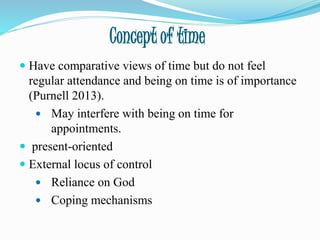 Concept of time
 Have comparative views of time but do not feel
regular attendance and being on time is of importance
(Purnell 2013).
 May interfere with being on time for
appointments.
 present-oriented
 External locus of control
 Reliance on God
 Coping mechanisms
 