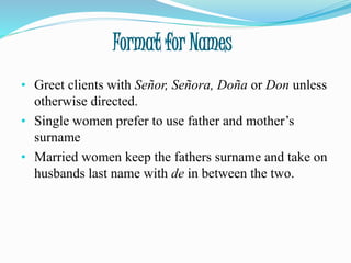 Format for Names
• Greet clients with Señor, Señora, Doña or Don unless
otherwise directed.
• Single women prefer to use father and mother’s
surname
• Married women keep the fathers surname and take on
husbands last name with de in between the two.
 