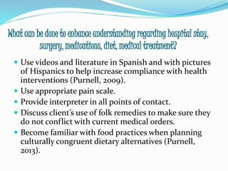 What can be done to enhance understanding regarding hospital stay,
surgery, medications, diet, medical treatment?
 Use videos and literature in Spanish and with pictures
of Hispanics to help increase compliance with health
interventions (Purnell, 2009).
 Use appropriate pain scale.
 Provide interpreter in all points of contact.
 Discuss client’s use of folk remedies to make sure they
do not conflict with current medical orders.
 Become familiar with food practices when planning
culturally congruent dietary alternatives (Purnell,
2013).
 
