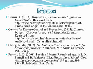 References
 Brown, A. (2013). Hispanics of Puerto Rican Origin in the
United States. Retrieved from
http://www.pewhispanic.org/2013/06/19/hispanics-of-
puerto-rican-origin-in-the-united-states-2011/.
 Centers for Disease Control and Prevention. (2013). Cultural
Insights: Communicating with Hispanics/Latinos.
Retrieved from
http://www.cdc.gov/healthcommunication/Audience/
AudienceInsight_CulturalInsights.pdf
 Chong, Nilda, (2002). The Latino patient: a cultural guide for
health care providers. Yarmouth, ME: Nicholas Brealey
Publishing.
 Purnell, L. D. (2008). People of Puerto Rican Heritage. In L.D.
Purnell and B. Paulanka (Ed.), Transcultural Health Care:
A culturally competent approached (3rd ed., pp. 395-
396). Philadelphia: F. A. Davis.
 