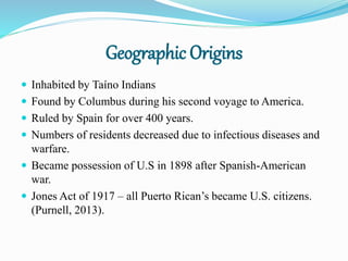 Geographic Origins
 Inhabited by Taíno Indians
 Found by Columbus during his second voyage to America.
 Ruled by Spain for over 400 years.
 Numbers of residents decreased due to infectious diseases and
warfare.
 Became possession of U.S in 1898 after Spanish-American
war.
 Jones Act of 1917 – all Puerto Rican’s became U.S. citizens.
(Purnell, 2013).
 