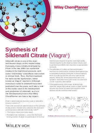 Sildenafil citrate is one of the most
well-known drugs on the market today.
Famously, it was initially developed by
Pfizer in the late 1990’s as a potential
treatment for high blood pressure, until
some “interesting” side-effects were noted
in clinical trials. Thus, the first treatment
for male erectile dysfunction, better
known as Viagra®
, was born. Although
numerous routes to sildenafil have been
published over the years, we’ll take a look
at the routes used in the development
and production of sildenafil, as it’s in
the development process that Wiley
ChemPlanner can have a big impact.
Pfizer’s initial medicinal chemistry route to sildenafil is
shown in scheme 1[1]
.
There were several sub-optimal features in this synthesis.
As the process chemists who worked on the route later
used to produce sildenafil commercially noted[2]
:
• “The route is linear (nine linear steps).
• Potentially toxic materials […] are in the final bond-
forming reaction. Multiple recrystallisations of the final
material were required to get the usual high-quality
material required by the pharmaceutical industry and
to get these potentially toxic impurities to appropriately
low levels.
• The difficulties of scaling up chlorosulphonation
reactions are well-known in chemical development due
to competing hydrolysis during the increased quench
times on scale-up (and this was also noted for this
project). Having the chlorosulphonation late in the
synthesis meant that these yield losses occurred from
a more expensive intermediate.
• Chlorosulphonating a late-stage, relatively high
molecular weight intermediate, leads to larger quench
volumes and hence increases both aqueous waste
streams and the environmental burden.”
Synthesis of
Sildenafil Citrate (Viagra®
)
Scheme 1 Medicinal chemistry route to sildenafil
 