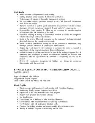 Work Profile 
 Works overview & Inspection of each Activity. 
 Identify potential safety concerns & inform the contractors. 
 To implement all aspects of the quality management systems. 
 Site supervision activities provision valuated to the Civil Structural, Architectural 
work across the project. 
 Perform inspection to deliver quality installations in accordance with the contract 
documents relevant international standards & local authority’s requirements. 
 Responsibilities keep monitor & follow up as necessary & maintain complete 
records concerning the execution of the work. 
 Inspection sampling & testing of construction materials to assure that compliance 
with the mix design contract specification. 
 Assist in the review &forward comments on the contractor’s technical submittals 
& method statement for execution of the work. 
 Attend technical coordination meeting to discuss contractor’s submissions, shop 
drawings, material submittals & construction related matters. 
 Inspect the work done by the contractor to ascertain that work is executed in 
accordance with the contract documents &accepted practice. 
 Inspect the onsite & off site materials to be used in the project & organize field & 
laboratory tests conducted by others on construction materials to ascertain their 
compliance with the specifications & determine it acceptability for use on the 
project. 
 Review all construction documents & highlight any design & contractual 
discrepancies with the concerned. 
EWAN AL BAHRAIN CONSTRUCTION RENOVATION CO.W.L.L 
Oct 2011 – Jul 2013 
Project-Traditional Villa, Bahrain 
Designation-S.Project Engineer 
Client-H.H.Sh.Khalid Bin Ahmed Bin Al Khalifa 
Work Profile. 
 Works overview & Inspection of each Activity with Consulting Engineer. 
 Maintaining Quality control by proper supervision. 
 Supervision of the MEP Subcontractors work progress. 
 Prepare work program for execution of work. 
 Site development. 
 From Setting out to finishing of Villa including Handover. 
 Co-Ordination with project consultant for drawings & techniques. 
 Co-Ordination with sub-contractors for other work. 
 Planning Day to Day activities and prepare weekly labor & work reports. 
 Weekly & Monthly Program for Concreting and HC Slab. 
 