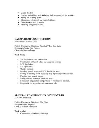  Quality Control. 
 Leveling to finishing work including daily report of job site activities. 
 Setting out or piling points. 
 Maintenance of Airport and palace buildings. 
 Determination work or canals. 
 Plumbing and general works. 
KARAPURKAR CONSTRUCTION 
March 1996-Decamber 2000 
Project- Commercial Buildings, Resort & Villas, Goa-India 
Designation-Senior Site Engineer 
Client- de Souza Group 
Work Profile 
 Site development and construction. 
 Construction of Resort Villas and shopping complex. 
 RCC foundation. 
 Site supervision. 
 Quality Control. 
 Leveling ground beams and RCC foundation work. 
 Footing to finishing work including daily report of job site activities. 
 Plumbing and general works. 
 Setting out and inspection of all site works. 
 Finansation of quotation and purchase of construction materials. 
 Responsible for approving sub contractors bills. 
AL FARAH CONSTRUCTION COMPANY LTD 
JAN 1994-FEB 1996 
Project- Commercial Buildings, Abu Dhabi 
Designation-Site Engineer 
Client-Al Farah Construction 
Work profile: 
 Construction of multistory buildings. 
 