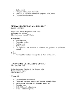  Quality control. 
 Setting out and inspection of all works. 
 Supervision of work from foundation to completion of the building. 
 Co-0rdination with consultant. 
MOHAMMED MASOOD AL-SHABAN EST 
JAN 1991-DEC 1993 
Project-Villas, Rhaima Kingdom of Saudi Arabia 
Designation-Site in Charge 
Client-Mohammed Masood Al Shaban 
Work profile: 
 Site development 
 Construction of villas. 
 Plumbing work. 
 Quality control. 
 Site supervision and finalization of quotations and purchase of construction 
materials. 
 
Projects 
 Constructed four numbers two story villas in eleven months period. 
A.M.HUKKERI CONTRACTING CO.INDIA 
OCT 1988- DEC 1990 
Project- Commercial Buildings & villa, Belgaum India 
Designation-Site Engineer 
Client-A.M.Hukkeri 
Work profile 
 Site development and setting out. 
 Construction of building ground + three story and shopping complex. 
 Leveling ground beams and RCC foundation & Roof slab. 
 Concreting work. 
 Block, Bricks work and plastering. 
 Electrical and Plumbing work. 
 