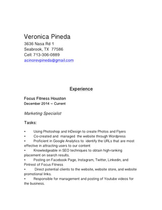Veronica Pineda
3636 Nasa Rd 1
Seabrook, TX 77586
Cell: 713-306-0889
acinorevpineda@gmail.com
Experience
Focus Fitness Houston
December 2014 – Current
Marketing Specialist
Tasks:
• Using Photoshop and InDesign to create Photos and Flyers
• Co-created and managed the website through Wordpress
• Proficient in Google Analytics to identify the URLs that are most
effective in attracting users to our content
• Knowledgeable in SEO techniques to obtain high-ranking
placement on search results.
• Posting on Facebook Page, Instagram, Twitter, Linkedin, and
Pintrest of Focus Fitness
• Direct potential clients to the website, website store, and website
promotional links.
• Responsible for management and posting of Youtube videos for
the business.
 
