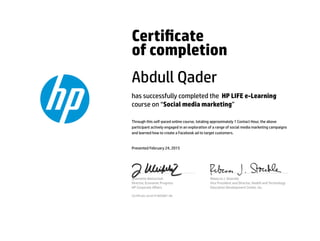 Certicate
of completion
Abdull Qader
has successfully completed the HP LIFE e-Learning
course on “Social media marketing”
Through this self-paced online course, totaling approximately 1 Contact Hour, the above
participant actively engaged in an exploration of a range of social media marketing campaigns
and learned how to create a Facebook ad to target customers.
Presented February 24, 2015
Jeannette Weisschuh
Director, Economic Progress
HP Corporate Aﬀairs
Rebecca J. Stoeckle
Vice President and Director, Health and Technology
Education Development Center, Inc.
Certicate serial #1685881-66
 