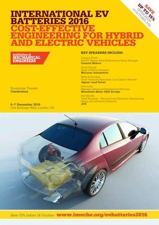Knowledge Transfer
Conference
6–7 December 2016
One Birdcage Walk, London, UK
Save 15% before 14 October: www.imeche.org/evbatteries2016
International EV
Batteries 2016
Cost-Effective
Engineering For Hybrid
And Electric Vehicles
Sav
e
u
p
t
o
15%
offer
en
ds
14
O
ctober
2016
Key Speakers Include:
Gregory Smith						
Bolt EV Battery Pack Engineering Group Manager
General Motors
Sunoj George						
Head of Hybrid Systems
McLaren Automotive
Mike Richardson					
Chief Technical Specialist, Low Carbon Vehicles
Jaguar Land Rover
Uwe Likar					
Manager Advanced Engineering Planning
Mitsubishi Motor R&D Europe
Phil Whiffin						
Chief Engineer – Electrical and Electronic Engineering,
Group and Advanced Research
JCB
 