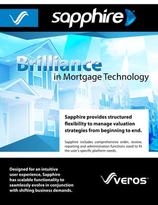 Sapphire provides structured
flexibility to manage valuation
strategies from beginning to end.
Sapphire includes comprehensive order, review,
reporting and administration functions sized to fit
the user’s specific platform needs.
Designed for an intuitive
user experience, Sapphire
has scalable functionality to
seamlessly evolve in conjunction
with shifting business demands.
in Mortgage Technologyin Mortgage Technology
 