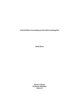 
	
  
	
  
	
  
	
  
	
  
	
  
	
  
	
  
	
  
	
  
A	
  World	
  Where	
  Everything	
  Can	
  Be	
  Called	
  Anything	
  Else	
  
	
  
	
  
	
  
	
  
	
  
	
  
	
  
	
  
Mark	
  Olson	
  
	
  
	
  
	
  
	
  
	
  
	
  
	
  
	
  
	
  
	
  
	
  
	
  
	
  
	
  
	
  
	
  
	
  
	
  
	
  
	
  
Honor’s	
  Thesis	
  
Professor	
  McGuffey	
  
2014/15	
  
	
  
	
  
 