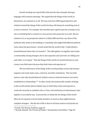   10	
  
Arendt	
  would	
  go	
  one	
  step	
  further	
  than	
  just	
  the	
  idea	
  of	
  people	
  sharing	
  a	
  
language	
  with	
  common	
  meanings.	
  	
  She	
  argued	
  that	
  the	
  things	
  of	
  this	
  world,	
  in	
  
themselves,	
  are	
  common	
  to	
  us	
  all.	
  	
  We	
  may	
  each	
  have	
  differing	
  perspectives	
  and	
  
relations	
  toward	
  the	
  things	
  of	
  this	
  world,	
  but	
  they	
  will	
  always	
  be	
  something	
  each	
  of	
  
us	
  has	
  in	
  common.	
  	
  For	
  example:	
  the	
  beautiful	
  state	
  capitol	
  I	
  pass	
  by	
  everyday	
  in	
  my	
  
city	
  is	
  something	
  that	
  is	
  common	
  to	
  every	
  person	
  who	
  passes	
  by	
  it	
  as	
  well.	
  	
  But	
  my	
  
relation	
  to	
  it,	
  or	
  my	
  perspective	
  about	
  it,	
  is	
  likely	
  different	
  from,	
  say,	
  those	
  of	
  the	
  
politician	
  who	
  works	
  in	
  the	
  building,	
  or	
  somebody	
  who	
  might	
  hold	
  different	
  political	
  
views	
  about	
  the	
  government.	
  	
  Arendt	
  noted	
  that	
  the	
  world	
  is	
  like	
  “a	
  table	
  [that]	
  is	
  
located	
  between	
  those	
  who	
  sit	
  around	
  it.”	
  	
  The	
  table	
  gathers	
  us	
  together	
  and	
  creates	
  
a	
  commonality	
  among	
  strangers,	
  but	
  it	
  also	
  separates	
  and	
  “prevents	
  our	
  falling	
  over	
  
each	
  other,	
  so	
  to	
  speak.”	
  	
  Thus	
  the	
  things	
  of	
  this	
  world	
  are	
  located	
  between	
  us	
  and	
  
create	
  a	
  two-­‐fold	
  nature	
  because	
  they	
  both	
  relate	
  and	
  separate	
  us.9	
  	
  	
  
The	
  two-­‐fold	
  nature	
  of	
  the	
  things	
  of	
  this	
  world	
  partially	
  reveals	
  why	
  humans	
  
organize	
  and	
  create	
  states,	
  laws,	
  contracts,	
  and	
  other	
  institutions.	
  	
  This	
  two-­‐fold	
  
nature	
  is	
  also	
  why	
  Arendt	
  believed	
  “politics	
  arises	
  in	
  what	
  lies	
  between	
  men	
  and	
  is	
  
established	
  as	
  relationships.”10	
  	
  In	
  other	
  words,	
  the	
  innumerable	
  number	
  of	
  things	
  
in	
  this	
  world	
  and	
  the	
  almost	
  infinite	
  ways	
  in	
  which	
  they	
  relate	
  and	
  separate	
  us	
  
create	
  the	
  necessity	
  to	
  establish	
  rules,	
  or	
  laws,	
  and	
  institutions	
  to	
  help	
  humans	
  come	
  
together	
  in	
  an	
  orderly	
  way.	
  	
  In	
  private	
  life,	
  or	
  family	
  life,	
  the	
  things	
  of	
  this	
  world	
  
often	
  do	
  not	
  separate	
  us	
  from	
  family	
  members	
  as	
  much	
  as	
  they	
  might	
  between	
  
complete	
  strangers.	
  	
  	
  But	
  the	
  fact	
  of	
  life	
  is	
  that	
  we	
  all	
  must	
  venture	
  out	
  beyond	
  our	
  
	
  	
  	
  	
  	
  	
  	
  	
  	
  	
  	
  	
  	
  	
  	
  	
  	
  	
  	
  	
  	
  	
  	
  	
  	
  	
  	
  	
  	
  	
  	
  	
  	
  	
  	
  	
  	
  	
  	
  	
  	
  	
  	
  	
  	
  	
  	
  	
  	
  	
  	
  	
  	
  	
  	
  	
  
9	
  Arendt.	
  The	
  Human	
  Condition,	
  page	
  52.	
  
10	
  Arendt,	
  Hannah.	
  The	
  Promise	
  of	
  Politics.	
  “Introduction	
  into	
  Politics.”	
  Page	
  95.	
  
 