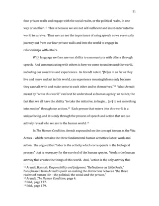   11	
  
four	
  private	
  walls	
  and	
  engage	
  with	
  the	
  social	
  realm,	
  or	
  the	
  political	
  realm,	
  in	
  one	
  
way	
  or	
  another.11	
  	
  This	
  is	
  because	
  we	
  are	
  not	
  self-­‐sufficient	
  and	
  must	
  enter	
  into	
  the	
  
world	
  to	
  survive.	
  	
  Thus	
  we	
  can	
  see	
  the	
  importance	
  of	
  using	
  speech	
  as	
  we	
  eventually	
  
journey	
  out	
  from	
  our	
  four	
  private	
  walls	
  and	
  into	
  the	
  world	
  to	
  engage	
  in	
  
relationships	
  with	
  others.	
  
With	
  language	
  we	
  then	
  use	
  our	
  ability	
  to	
  communicate	
  with	
  others	
  through	
  
speech.	
  	
  And	
  communicating	
  with	
  others	
  is	
  how	
  we	
  come	
  to	
  understand	
  the	
  world,	
  
including	
  our	
  own	
  lives	
  and	
  experiences.	
  	
  As	
  Arendt	
  noted,	
  “[M]en	
  in	
  so	
  far	
  as	
  they	
  
live	
  and	
  move	
  and	
  act	
  in	
  this	
  world,	
  can	
  experience	
  meaningfulness	
  only	
  because	
  
they	
  can	
  talk	
  with	
  and	
  make	
  sense	
  to	
  each	
  other	
  and	
  to	
  themselves.”12	
  	
  What	
  Arendt	
  
meant	
  by	
  “act	
  in	
  this	
  world”	
  can	
  best	
  be	
  understood	
  as	
  human	
  agency;	
  or	
  rather,	
  the	
  
fact	
  that	
  we	
  all	
  have	
  the	
  ability	
  “to	
  take	
  the	
  initiative,	
  to	
  begin…	
  [or]	
  to	
  set	
  something	
  
into	
  motion”	
  through	
  our	
  actions.13	
  	
  Each	
  person	
  that	
  enters	
  into	
  this	
  world	
  is	
  a	
  
unique	
  being,	
  and	
  it	
  is	
  only	
  through	
  the	
  process	
  of	
  speech	
  and	
  action	
  that	
  we	
  can	
  
actively	
  reveal	
  who	
  we	
  are	
  to	
  the	
  human	
  world.14	
  
In	
  The	
  Human	
  Condition,	
  Arendt	
  expounded	
  on	
  the	
  concept	
  known	
  as	
  the	
  Vita	
  
Activa	
  –	
  which	
  contains	
  the	
  three	
  fundamental	
  human	
  activities:	
  labor,	
  work	
  and	
  
action.	
  	
  She	
  argued	
  that	
  “labor	
  is	
  the	
  activity	
  which	
  corresponds	
  to	
  the	
  biological	
  
process”	
  that	
  is	
  necessary	
  for	
  the	
  survival	
  of	
  the	
  human	
  species.	
  	
  Work	
  is	
  the	
  human	
  
activity	
  that	
  creates	
  the	
  things	
  of	
  this	
  world.	
  	
  And,	
  “action	
  is	
  the	
  only	
  activity	
  that	
  
	
  	
  	
  	
  	
  	
  	
  	
  	
  	
  	
  	
  	
  	
  	
  	
  	
  	
  	
  	
  	
  	
  	
  	
  	
  	
  	
  	
  	
  	
  	
  	
  	
  	
  	
  	
  	
  	
  	
  	
  	
  	
  	
  	
  	
  	
  	
  	
  	
  	
  	
  	
  	
  	
  	
  	
  
11	
  Arendt,	
  Hannah.	
  Responsibility	
  and	
  Judgment.	
  “Reflections	
  on	
  Little	
  Rock.”	
  
Paraphrased	
  from	
  Arendt’s	
  point	
  on	
  making	
  the	
  distinction	
  between	
  “the	
  three	
  
realms	
  of	
  human	
  life	
  –	
  the	
  political,	
  the	
  social	
  and	
  the	
  private.”	
  
12	
  Arendt,	
  The	
  Human	
  Condition,	
  page	
  4.	
  
13	
  Ibid.,	
  page	
  177.	
  
14	
  Ibid.,	
  page	
  179.	
  
 