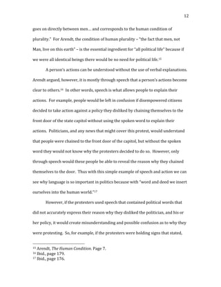   12	
  
goes	
  on	
  directly	
  between	
  men…	
  and	
  corresponds	
  to	
  the	
  human	
  condition	
  of	
  
plurality.”	
  	
  For	
  Arendt,	
  the	
  condition	
  of	
  human	
  plurality	
  –	
  “the	
  fact	
  that	
  men,	
  not	
  
Man,	
  live	
  on	
  this	
  earth”	
  –	
  is	
  the	
  essential	
  ingredient	
  for	
  “all	
  political	
  life”	
  because	
  if	
  
we	
  were	
  all	
  identical	
  beings	
  there	
  would	
  be	
  no	
  need	
  for	
  political	
  life.15	
  	
  	
  	
  
A	
  person’s	
  actions	
  can	
  be	
  understood	
  without	
  the	
  use	
  of	
  verbal	
  explanations.	
  	
  
Arendt	
  argued,	
  however,	
  it	
  is	
  mostly	
  through	
  speech	
  that	
  a	
  person’s	
  actions	
  become	
  
clear	
  to	
  others.16	
  	
  In	
  other	
  words,	
  speech	
  is	
  what	
  allows	
  people	
  to	
  explain	
  their	
  
actions.	
  	
  For	
  example,	
  people	
  would	
  be	
  left	
  in	
  confusion	
  if	
  disempowered	
  citizens	
  
decided	
  to	
  take	
  action	
  against	
  a	
  policy	
  they	
  disliked	
  by	
  chaining	
  themselves	
  to	
  the	
  
front	
  door	
  of	
  the	
  state	
  capitol	
  without	
  using	
  the	
  spoken	
  word	
  to	
  explain	
  their	
  
actions.	
  	
  Politicians,	
  and	
  any	
  news	
  that	
  might	
  cover	
  this	
  protest,	
  would	
  understand	
  
that	
  people	
  were	
  chained	
  to	
  the	
  front	
  door	
  of	
  the	
  capitol,	
  but	
  without	
  the	
  spoken	
  
word	
  they	
  would	
  not	
  know	
  why	
  the	
  protesters	
  decided	
  to	
  do	
  so.	
  	
  However,	
  only	
  
through	
  speech	
  would	
  these	
  people	
  be	
  able	
  to	
  reveal	
  the	
  reason	
  why	
  they	
  chained	
  
themselves	
  to	
  the	
  door.	
  	
  Thus	
  with	
  this	
  simple	
  example	
  of	
  speech	
  and	
  action	
  we	
  can	
  
see	
  why	
  language	
  is	
  so	
  important	
  in	
  politics	
  because	
  with	
  “word	
  and	
  deed	
  we	
  insert	
  
ourselves	
  into	
  the	
  human	
  world.”17	
  	
  	
  
However,	
  if	
  the	
  protesters	
  used	
  speech	
  that	
  contained	
  political	
  words	
  that	
  
did	
  not	
  accurately	
  express	
  their	
  reason	
  why	
  they	
  disliked	
  the	
  politician,	
  and	
  his	
  or	
  
her	
  policy,	
  it	
  would	
  create	
  misunderstanding	
  and	
  possible	
  confusion	
  as	
  to	
  why	
  they	
  
were	
  protesting.	
  	
  So,	
  for	
  example,	
  if	
  the	
  protesters	
  were	
  holding	
  signs	
  that	
  stated,	
  
	
  	
  	
  	
  	
  	
  	
  	
  	
  	
  	
  	
  	
  	
  	
  	
  	
  	
  	
  	
  	
  	
  	
  	
  	
  	
  	
  	
  	
  	
  	
  	
  	
  	
  	
  	
  	
  	
  	
  	
  	
  	
  	
  	
  	
  	
  	
  	
  	
  	
  	
  	
  	
  	
  	
  	
  
15	
  Arendt,	
  The	
  Human	
  Condition.	
  Page	
  7.	
  
16	
  Ibid.,	
  page	
  179.	
  
17	
  Ibid.,	
  page	
  176.	
  
 