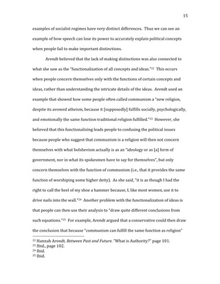   15	
  
examples	
  of	
  socialist	
  regimes	
  have	
  very	
  distinct	
  differences.	
  	
  Thus	
  we	
  can	
  see	
  an	
  
example	
  of	
  how	
  speech	
  can	
  lose	
  its	
  power	
  to	
  accurately	
  explain	
  political	
  concepts	
  
when	
  people	
  fail	
  to	
  make	
  important	
  distinctions.	
  
Arendt	
  believed	
  that	
  the	
  lack	
  of	
  making	
  distinctions	
  was	
  also	
  connected	
  to	
  
what	
  she	
  saw	
  as	
  the	
  “functionalization	
  of	
  all	
  concepts	
  and	
  ideas.”22	
  	
  This	
  occurs	
  
when	
  people	
  concern	
  themselves	
  only	
  with	
  the	
  functions	
  of	
  certain	
  concepts	
  and	
  
ideas,	
  rather	
  than	
  understanding	
  the	
  intricate	
  details	
  of	
  the	
  ideas.	
  	
  Arendt	
  used	
  an	
  
example	
  that	
  showed	
  how	
  some	
  people	
  often	
  called	
  communism	
  a	
  “new	
  religion,	
  
despite	
  its	
  avowed	
  atheism,	
  because	
  it	
  [supposedly]	
  fulfills	
  socially,	
  psychologically,	
  
and	
  emotionally	
  the	
  same	
  function	
  traditional	
  religion	
  fulfilled.”23	
  	
  However,	
  she	
  
believed	
  that	
  this	
  functionalizing	
  leads	
  people	
  to	
  confusing	
  the	
  political	
  issues	
  
because	
  people	
  who	
  suggest	
  that	
  communism	
  is	
  a	
  religion	
  will	
  then	
  not	
  concern	
  
themselves	
  with	
  what	
  bolshevism	
  actually	
  is	
  as	
  an	
  “ideology	
  or	
  as	
  [a]	
  form	
  of	
  
government,	
  nor	
  in	
  what	
  its	
  spokesmen	
  have	
  to	
  say	
  for	
  themselves”,	
  but	
  only	
  
concern	
  themselves	
  with	
  the	
  function	
  of	
  communism	
  (i.e.,	
  that	
  it	
  provides	
  the	
  same	
  
function	
  of	
  worshiping	
  some	
  higher	
  deity).	
  	
  As	
  she	
  said,	
  “it	
  is	
  as	
  though	
  I	
  had	
  the	
  
right	
  to	
  call	
  the	
  heel	
  of	
  my	
  shoe	
  a	
  hammer	
  because,	
  I,	
  like	
  most	
  women,	
  use	
  it	
  to	
  
drive	
  nails	
  into	
  the	
  wall.”24	
  	
  Another	
  problem	
  with	
  the	
  functionalization	
  of	
  ideas	
  is	
  
that	
  people	
  can	
  then	
  use	
  their	
  analysis	
  to	
  “draw	
  quite	
  different	
  conclusions	
  from	
  
such	
  equations.”25	
  	
  For	
  example,	
  Arendt	
  argued	
  that	
  a	
  conservative	
  could	
  then	
  draw	
  
the	
  conclusion	
  that	
  because	
  “communism	
  can	
  fulfill	
  the	
  same	
  function	
  as	
  religion”	
  
	
  	
  	
  	
  	
  	
  	
  	
  	
  	
  	
  	
  	
  	
  	
  	
  	
  	
  	
  	
  	
  	
  	
  	
  	
  	
  	
  	
  	
  	
  	
  	
  	
  	
  	
  	
  	
  	
  	
  	
  	
  	
  	
  	
  	
  	
  	
  	
  	
  	
  	
  	
  	
  	
  	
  	
  
22	
  Hannah	
  Arendt.	
  Between	
  Past	
  and	
  Future.	
  “What	
  is	
  Authority?”	
  page	
  101.	
  
23	
  Ibid.,	
  page	
  102.	
  
24	
  Ibid.	
  
25	
  Ibid.	
  
 