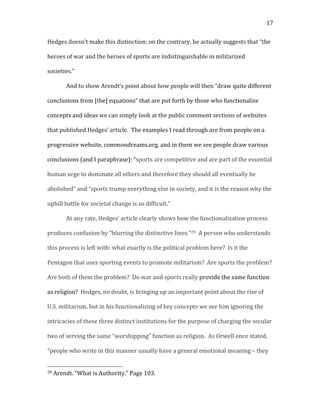   17	
  
Hedges	
  doesn’t	
  make	
  this	
  distinction;	
  on	
  the	
  contrary,	
  he	
  actually	
  suggests	
  that	
  “the	
  
heroes	
  of	
  war	
  and	
  the	
  heroes	
  of	
  sports	
  are	
  indistinguishable	
  in	
  militarized	
  
societies.”	
  	
  
And	
  to	
  show	
  Arendt’s	
  point	
  about	
  how	
  people	
  will	
  then	
  “draw	
  quite	
  different	
  
conclusions	
  from	
  [the]	
  equations”	
  that	
  are	
  put	
  forth	
  by	
  those	
  who	
  functionalize	
  
concepts	
  and	
  ideas	
  we	
  can	
  simply	
  look	
  at	
  the	
  public	
  comment	
  sections	
  of	
  websites	
  
that	
  published	
  Hedges’	
  article.	
  	
  The	
  examples	
  I	
  read	
  through	
  are	
  from	
  people	
  on	
  a	
  
progressive	
  website,	
  commondreams.org,	
  and	
  in	
  them	
  we	
  see	
  people	
  draw	
  various	
  
conclusions	
  (and	
  I	
  paraphrase):	
  “sports	
  are	
  competitive	
  and	
  are	
  part	
  of	
  the	
  essential	
  
human	
  urge	
  to	
  dominate	
  all	
  others	
  and	
  therefore	
  they	
  should	
  all	
  eventually	
  be	
  
abolished”	
  and	
  “sports	
  trump	
  everything	
  else	
  in	
  society,	
  and	
  it	
  is	
  the	
  reason	
  why	
  the	
  
uphill	
  battle	
  for	
  societal	
  change	
  is	
  so	
  difficult.”	
  
At	
  any	
  rate,	
  Hedges’	
  article	
  clearly	
  shows	
  how	
  the	
  functionalization	
  process	
  
produces	
  confusion	
  by	
  “blurring	
  the	
  distinctive	
  lines.”29	
  	
  A	
  person	
  who	
  understands	
  
this	
  process	
  is	
  left	
  with:	
  what	
  exactly	
  is	
  the	
  political	
  problem	
  here?	
  	
  Is	
  it	
  the	
  
Pentagon	
  that	
  uses	
  sporting	
  events	
  to	
  promote	
  militarism?	
  	
  Are	
  sports	
  the	
  problem?	
  	
  
Are	
  both	
  of	
  them	
  the	
  problem?	
  	
  Do	
  war	
  and	
  sports	
  really	
  provide	
  the	
  same	
  function	
  
as	
  religion?	
  	
  Hedges,	
  no	
  doubt,	
  is	
  bringing	
  up	
  an	
  important	
  point	
  about	
  the	
  rise	
  of	
  
U.S.	
  militarism,	
  but	
  in	
  his	
  functionalizing	
  of	
  key	
  concepts	
  we	
  see	
  him	
  ignoring	
  the	
  
intricacies	
  of	
  these	
  three	
  distinct	
  institutions	
  for	
  the	
  purpose	
  of	
  charging	
  the	
  secular	
  
two	
  of	
  serving	
  the	
  same	
  “worshipping”	
  function	
  as	
  religion.	
  	
  As	
  Orwell	
  once	
  stated,	
  
“people	
  who	
  write	
  in	
  this	
  manner	
  usually	
  have	
  a	
  general	
  emotional	
  meaning	
  –	
  they	
  
	
  	
  	
  	
  	
  	
  	
  	
  	
  	
  	
  	
  	
  	
  	
  	
  	
  	
  	
  	
  	
  	
  	
  	
  	
  	
  	
  	
  	
  	
  	
  	
  	
  	
  	
  	
  	
  	
  	
  	
  	
  	
  	
  	
  	
  	
  	
  	
  	
  	
  	
  	
  	
  	
  	
  	
  
29	
  Arendt.	
  “What	
  is	
  Authority.”	
  Page	
  103.	
  
 