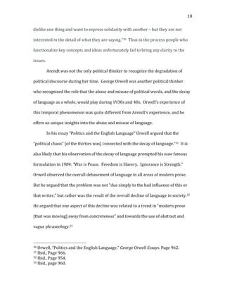   18	
  
dislike	
  one	
  thing	
  and	
  want	
  to	
  express	
  solidarity	
  with	
  another	
  –	
  but	
  they	
  are	
  not	
  
interested	
  in	
  the	
  detail	
  of	
  what	
  they	
  are	
  saying.”30	
  	
  Thus	
  in	
  the	
  process	
  people	
  who	
  
functionalize	
  key	
  concepts	
  and	
  ideas	
  unfortunately	
  fail	
  to	
  bring	
  any	
  clarity	
  to	
  the	
  
issues.	
  	
  	
  
Arendt	
  was	
  not	
  the	
  only	
  political	
  thinker	
  to	
  recognize	
  the	
  degradation	
  of	
  
political	
  discourse	
  during	
  her	
  time.	
  	
  George	
  Orwell	
  was	
  another	
  political	
  thinker	
  
who	
  recognized	
  the	
  role	
  that	
  the	
  abuse	
  and	
  misuse	
  of	
  political	
  words,	
  and	
  the	
  decay	
  
of	
  language	
  as	
  a	
  whole,	
  would	
  play	
  during	
  1930s	
  and	
  40s.	
  	
  Orwell’s	
  experience	
  of	
  
this	
  temporal	
  phenomenon	
  was	
  quite	
  different	
  from	
  Arendt’s	
  experience,	
  and	
  he	
  
offers	
  us	
  unique	
  insights	
  into	
  the	
  abuse	
  and	
  misuse	
  of	
  language.	
  
In	
  his	
  essay	
  “Politics	
  and	
  the	
  English	
  Language”	
  Orwell	
  argued	
  that	
  the	
  
“political	
  chaos”	
  [of	
  the	
  thirties	
  was]	
  connected	
  with	
  the	
  decay	
  of	
  language.”31	
  	
  It	
  is	
  
also	
  likely	
  that	
  his	
  observation	
  of	
  the	
  decay	
  of	
  language	
  prompted	
  his	
  now	
  famous	
  
formulation	
  in	
  1984:	
  “War	
  is	
  Peace.	
  	
  Freedom	
  is	
  Slavery.	
  	
  Ignorance	
  is	
  Strength.”	
  	
  
Orwell	
  observed	
  the	
  overall	
  debasement	
  of	
  language	
  in	
  all	
  areas	
  of	
  modern	
  prose.	
  	
  
But	
  he	
  argued	
  that	
  the	
  problem	
  was	
  not	
  “due	
  simply	
  to	
  the	
  bad	
  influence	
  of	
  this	
  or	
  
that	
  writer,”	
  but	
  rather	
  was	
  the	
  result	
  of	
  the	
  overall	
  decline	
  of	
  language	
  in	
  society.32	
  	
  
He	
  argued	
  that	
  one	
  aspect	
  of	
  this	
  decline	
  was	
  related	
  to	
  a	
  trend	
  in	
  “modern	
  prose	
  
[that	
  was	
  moving]	
  away	
  from	
  concreteness”	
  and	
  towards	
  the	
  use	
  of	
  abstract	
  and	
  
vague	
  phraseology.33	
  	
  	
  	
  
	
  	
  	
  	
  	
  	
  	
  	
  	
  	
  	
  	
  	
  	
  	
  	
  	
  	
  	
  	
  	
  	
  	
  	
  	
  	
  	
  	
  	
  	
  	
  	
  	
  	
  	
  	
  	
  	
  	
  	
  	
  	
  	
  	
  	
  	
  	
  	
  	
  	
  	
  	
  	
  	
  	
  	
  
30	
  Orwell,	
  “Politics	
  and	
  the	
  English	
  Language.”	
  George	
  Orwell	
  Essays.	
  Page	
  962.	
  
31	
  Ibid.,	
  Page	
  966.	
  
32	
  Ibid.,	
  Page	
  954.	
  
33	
  Ibid.,	
  page	
  960.	
  
 