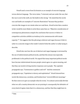   19	
  
Orwell	
  used	
  a	
  verse	
  from	
  Ecclesiastes	
  as	
  an	
  example	
  of	
  concrete	
  language	
  
versus	
  abstract	
  language.	
  	
  The	
  verse	
  states,	
  “I	
  returned,	
  and	
  saw	
  under	
  the	
  sun,	
  that	
  
the	
  race	
  is	
  not	
  to	
  the	
  swift,	
  nor	
  the	
  battle	
  to	
  the	
  strong.”	
  	
  He	
  stated	
  that	
  the	
  words	
  
race	
  and	
  battle	
  are	
  examples	
  of	
  “concrete	
  illustrations”	
  because	
  they	
  produce	
  
concrete-­‐like	
  images	
  in	
  our	
  minds	
  when	
  we	
  read	
  them.	
  	
  Orwell	
  wrote	
  that	
  a	
  modern	
  
writer	
  would	
  be	
  more	
  likely	
  to	
  write	
  these	
  same	
  lines	
  as:	
  “Objective	
  consideration	
  of	
  
contemporary	
  phenomena	
  compels	
  the	
  conclusion	
  that	
  success	
  or	
  failure	
  in	
  
competitive	
  activities	
  exhibits	
  no	
  tendency	
  to	
  be	
  commensurate	
  with	
  innate	
  
capacity.”34	
  	
  He	
  suggests	
  that	
  this	
  phrasing	
  is	
  abstract	
  and	
  vague	
  because	
  it	
  fails	
  to	
  
usher	
  in	
  a	
  concrete	
  image	
  in	
  the	
  reader’s	
  mind	
  of	
  what	
  the	
  author	
  is	
  really	
  trying	
  to	
  
describe.	
  
Orwell	
  also	
  saw	
  how	
  the	
  use	
  of	
  abstract	
  and	
  vague	
  language	
  is	
  worsened	
  by	
  
the	
  use	
  of	
  indeterminate	
  political	
  words,	
  and	
  that	
  this	
  misuse	
  was	
  especially	
  
problematic	
  in	
  the	
  political	
  world.	
  	
  He	
  argued	
  that	
  many	
  important	
  political	
  words	
  
have	
  become	
  indeterminate	
  because	
  people	
  cannot	
  agree	
  on	
  a	
  given	
  meaning,	
  and	
  
that	
  they	
  use	
  words	
  to	
  bring	
  emotive	
  responses	
  out	
  in	
  people.	
  	
  The	
  capitalist	
  
propaganda	
  says,	
  “Communism	
  is	
  godless	
  and	
  evil!”	
  	
  And	
  the	
  communist	
  
propaganda	
  says,	
  “Capitalism	
  is	
  slavery	
  and	
  exploitation!”	
  	
  Orwell	
  showed	
  how	
  
words	
  like	
  democracy,	
  socialism,	
  and	
  freedom	
  have	
  “several	
  different	
  meanings.”	
  	
  
He	
  then	
  went	
  on	
  to	
  give	
  an	
  example	
  when	
  he	
  wrote,	
  “it	
  is	
  almost	
  universally	
  felt	
  that	
  
when	
  we	
  call	
  a	
  country	
  democratic	
  we	
  are	
  praising	
  it:	
  consequently	
  the	
  defenders	
  of	
  
every	
  kind	
  of	
  regime	
  claim	
  that	
  it	
  is	
  a	
  democracy,	
  and	
  fear	
  that	
  they	
  might	
  have	
  to	
  
	
  	
  	
  	
  	
  	
  	
  	
  	
  	
  	
  	
  	
  	
  	
  	
  	
  	
  	
  	
  	
  	
  	
  	
  	
  	
  	
  	
  	
  	
  	
  	
  	
  	
  	
  	
  	
  	
  	
  	
  	
  	
  	
  	
  	
  	
  	
  	
  	
  	
  	
  	
  	
  	
  	
  	
  
34	
  Ibid.	
  
 