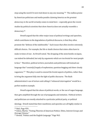  20	
  
stop	
  using	
  the	
  word	
  if	
  it	
  were	
  tied	
  down	
  to	
  any	
  one	
  meaning.”35	
  	
  The	
  endless	
  praise	
  
by	
  American	
  politicians	
  and	
  media	
  pundits	
  claiming	
  America	
  as	
  the	
  greatest	
  
democracy	
  in	
  the	
  world	
  certainly	
  comes	
  to	
  mind	
  here	
  –	
  especially	
  given	
  the	
  recent	
  
studies	
  by	
  political	
  scientists	
  that	
  show	
  America	
  does	
  not	
  actually	
  resemble	
  a	
  
democracy.36	
  	
  	
  	
  	
  
Orwell	
  argued	
  that	
  the	
  other	
  major	
  issue	
  of	
  political	
  writings	
  and	
  speeches,	
  
which	
  contributes	
  to	
  the	
  degradation	
  of	
  political	
  discourse,	
  is	
  that	
  they	
  often	
  
promote	
  the	
  “defense	
  of	
  the	
  indefensible.”	
  	
  Such	
  issues	
  that	
  often	
  involve	
  extremely	
  
difficult	
  choices.	
  	
  For	
  example,	
  the	
  life	
  or	
  death	
  choices	
  that	
  states	
  often	
  have	
  to	
  
make	
  in	
  times	
  of	
  war.	
  	
  As	
  Orwell	
  noted,	
  “the	
  dropping	
  of	
  the	
  atom	
  bombs	
  on	
  Japan,	
  
can	
  indeed	
  be	
  defended,	
  but	
  only	
  by	
  arguments	
  which	
  are	
  too	
  brutal	
  for	
  most	
  people	
  
to	
  face.”	
  	
  Therefore,	
  political	
  writers,	
  journalists	
  and	
  politicians	
  will	
  instead	
  use	
  
language	
  that	
  “consist[s]	
  largely	
  of	
  euphemism,	
  question-­‐begging	
  and	
  sheer	
  cloudy	
  
vagueness.”37	
  	
  This	
  ploy	
  is	
  used	
  to	
  conceal	
  the	
  brutal	
  aspects	
  of	
  politics,	
  rather	
  than	
  
to	
  bring	
  the	
  argument	
  fully	
  into	
  the	
  light	
  of	
  public	
  discourse.	
  	
  The	
  Bush	
  
administration’s	
  use	
  of	
  torture	
  and	
  calling	
  it	
  “enhanced	
  interrogation”	
  would	
  be	
  a	
  
perfect	
  modern	
  example.	
  
Orwell	
  argued	
  that	
  the	
  abuse	
  of	
  political	
  words,	
  or	
  the	
  use	
  of	
  vague	
  language,	
  
then	
  gets	
  amplified	
  through	
  the	
  use	
  of	
  propaganda	
  and	
  imitation.	
  	
  Political	
  writers	
  
and	
  politicians	
  are	
  mostly	
  attached	
  to	
  a	
  particular	
  political	
  party,	
  or	
  political	
  
ideology.	
  	
  Orwell	
  stated	
  that	
  their	
  manifestos	
  and	
  speeches	
  are	
  all	
  highly	
  similar	
  in	
  
	
  	
  	
  	
  	
  	
  	
  	
  	
  	
  	
  	
  	
  	
  	
  	
  	
  	
  	
  	
  	
  	
  	
  	
  	
  	
  	
  	
  	
  	
  	
  	
  	
  	
  	
  	
  	
  	
  	
  	
  	
  	
  	
  	
  	
  	
  	
  	
  	
  	
  	
  	
  	
  	
  	
  	
  
35	
  Ibid.,	
  Page	
  959.	
  
36	
  Gilens,	
  Martin.	
  “Testing	
  Theories	
  of	
  American	
  Politics:	
  Elites,	
  Interest	
  Groups	
  and	
  
Average	
  Citizens.”	
  	
  
37	
  Orwell,	
  “Politics	
  and	
  the	
  English	
  Language.”	
  Page	
  963.	
  
 