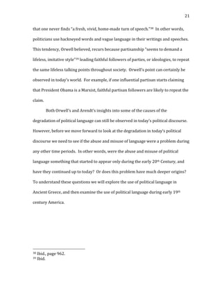   21	
  
that	
  one	
  never	
  finds	
  “a	
  fresh,	
  vivid,	
  home-­‐made	
  turn	
  of	
  speech.”38	
  	
  In	
  other	
  words,	
  
politicians	
  use	
  hackneyed	
  words	
  and	
  vague	
  language	
  in	
  their	
  writings	
  and	
  speeches.	
  	
  
This	
  tendency,	
  Orwell	
  believed,	
  recurs	
  because	
  partisanship	
  “seems	
  to	
  demand	
  a	
  
lifeless,	
  imitative	
  style”39	
  leading	
  faithful	
  followers	
  of	
  parties,	
  or	
  ideologies,	
  to	
  repeat	
  
the	
  same	
  lifeless	
  talking	
  points	
  throughout	
  society.	
  	
  Orwell’s	
  point	
  can	
  certainly	
  be	
  
observed	
  in	
  today’s	
  world.	
  	
  For	
  example,	
  if	
  one	
  influential	
  partisan	
  starts	
  claiming	
  
that	
  President	
  Obama	
  is	
  a	
  Marxist,	
  faithful	
  partisan	
  followers	
  are	
  likely	
  to	
  repeat	
  the	
  
claim.	
  	
  	
  
Both	
  Orwell’s	
  and	
  Arendt’s	
  insights	
  into	
  some	
  of	
  the	
  causes	
  of	
  the	
  
degradation	
  of	
  political	
  language	
  can	
  still	
  be	
  observed	
  in	
  today’s	
  political	
  discourse.	
  	
  
However,	
  before	
  we	
  move	
  forward	
  to	
  look	
  at	
  the	
  degradation	
  in	
  today’s	
  political	
  
discourse	
  we	
  need	
  to	
  see	
  if	
  the	
  abuse	
  and	
  misuse	
  of	
  language	
  were	
  a	
  problem	
  during	
  
any	
  other	
  time	
  periods.	
  	
  In	
  other	
  words,	
  were	
  the	
  abuse	
  and	
  misuse	
  of	
  political	
  
language	
  something	
  that	
  started	
  to	
  appear	
  only	
  during	
  the	
  early	
  20th	
  Century,	
  and	
  
have	
  they	
  continued	
  up	
  to	
  today?	
  	
  Or	
  does	
  this	
  problem	
  have	
  much	
  deeper	
  origins?	
  	
  
To	
  understand	
  these	
  questions	
  we	
  will	
  explore	
  the	
  use	
  of	
  political	
  language	
  in	
  
Ancient	
  Greece,	
  and	
  then	
  examine	
  the	
  use	
  of	
  political	
  language	
  during	
  early	
  19th	
  
century	
  America.	
  
	
  
	
  
	
  
	
  
	
  	
  	
  	
  	
  	
  	
  	
  	
  	
  	
  	
  	
  	
  	
  	
  	
  	
  	
  	
  	
  	
  	
  	
  	
  	
  	
  	
  	
  	
  	
  	
  	
  	
  	
  	
  	
  	
  	
  	
  	
  	
  	
  	
  	
  	
  	
  	
  	
  	
  	
  	
  	
  	
  	
  	
  
38	
  Ibid.,	
  page	
  962.	
  
39	
  Ibid.	
  
 
